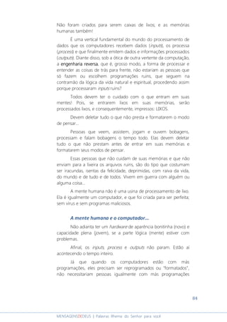 84
MENSAGENSDEDEUS | Palavras Rhema do Senhor para você
Não foram criados para serem caixas de lixos; e as memórias
humanas também!
É uma vertical fundamental do mundo do processamento de
dados que os computadores recebem dados (inputs), os processa
(process) e que finalmente emitem dados e informações processados
(outputs). Diante disso, sob a ótica de outra vertente da computação,
a engenharia reversaengenharia reversaengenharia reversaengenharia reversa, que é, grosso modo, a forma de processar e
entender as coisas de trás para frente, não estariam as pessoas que
só fazem ou escolhem programações ruins, que seguem na
contramão da lógica da vida natural e espiritual, procedendo assim
porque processaram inputs ruins?
Todos devem ter o cuidado com o que entram em suas
mentes! Pois, se entrarem lixos em suas memórias, serão
processados lixos, e consequentemente, impressos: LIXOS.
Devem deletar tudo o que não presta e formatarem o modo
de pensar...
Pessoas que veem, assistem, jogam e ouvem bobagens,
processam e falam bobagens o tempo todo. Elas devem deletar
tudo o que não prestam antes de entrar em suas memórias e
formatarem seus modos de pensar.
Essas pessoas que não cuidam de suas memórias e que não
enviam para a lixeira os arquivos ruins, são do tipo que costumam
ser iracundas, isentas da felicidade, deprimidas, com raiva da vida,
do mundo e de tudo e de todos. Vivem em guerra com alguém ou
alguma coisa...
A mente humana não é uma usina de processamento de lixo.
Ela é igualmente um computador, e que foi criada para ser perfeita;
sem vírus e sem programas maliciosos.
A mente humana e o computador...
Não adianta ter um hardware de aparência bonitinha (novo) e
capacidade plena (jovem), se a parte lógica (mente) estiver com
problemas.
Afinal, os inputs, process e outputs não param. Estão aí
acontecendo o tempo inteiro.
Já que quando os computadores estão com más
programações, eles precisam ser reprogramados ou “formatados”,
não necessitariam pessoas igualmente com más programações
 