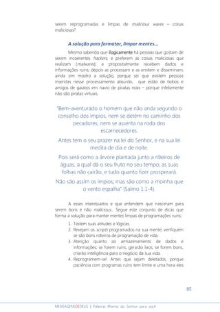85
MENSAGENSDEDEUS | Palavras Rhema do Senhor para você
serem reprogramadas e limpas de malicious wares – coisas
maliciosas?
A solução para formatar, limpar mentes...
Mesmo sabendo que ilogicamenteilogicamenteilogicamenteilogicamente há pessoas que gostam de
serem incoerentes hackers, e preferem as coisas maliciosas que
realizam (malwares), e propositalmente recebem dados e
informações ruins; depois as processam e as emitem e disseminam;
ainda sim mostro a solução, porque sei que existem pessoas
inseridas nesse processamento absurdo, que estão de bobos e
amigos de gaiatos em navio de piratas reais – porque infelizmente
não são piratas virtuais.
“Bem-aventurado o homem que não anda segundo o
conselho dos ímpios, nem se detém no caminho dos
pecadores, nem se assenta na roda dos
escarnecedores.
Antes tem o seu prazer na lei do Senhor, e na sua lei
medita de dia e de noite.
Pois será como a árvore plantada junto a ribeiros de
águas, a qual dá o seu fruto no seu tempo; as suas
folhas não cairão, e tudo quanto fizer prosperará.
Não são assim os ímpios; mas são como a moinha que
o vento espalha” (Salmo 1:1-4).
A esses interessados e que entendem que nasceram para
serem bons e não malicious... Segue este conjunto de dicas que
forma a solução para manter mentes limpas de programações ruins:
1. Testem suas atitudes e lógicas.
2. Revejam os scripts programados na sua mente; verifiquem
se são bons roteiros de programação de vida.
3. Atenção quanto ao armazenamento de dados e
informações; se forem ruins, gerarão lixos; se forem bons,
criarão inteligência para o negócio da sua vida.
4. Reprogramem-se! Antes que sejam deletados, porque
paciência com programas ruins tem limite e uma hora eles
 