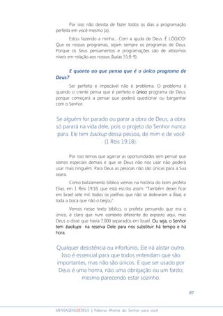 87
MENSAGENSDEDEUS | Palavras Rhema do Senhor para você
Por isso não desista de fazer todos os dias a programação
perfeita em você mesmo (a).
Estou fazendo a minha... Com a ajuda de Deus. É LÓGICO!
Que os nossos programas, sejam sempre os programas de Deus.
Porque os Seus pensamentos e programações são de altíssimos
níveis em relação aos nossos (Isaías 55:8-9).
E quanto ao que pensa que é o único programa de
Deus?
Ser perfeito e impecável não é problema. O problema é
quando o crente pensa que é perfeito e únicoúnicoúnicoúnico programa de Deus,
porque começará a pensar que poderá questionar ou barganhar
com o Senhor.
Se alguém for parado ou parar a obra de Deus, a obra
só parará na vida dele, pois o projeto do Senhor nunca
para. Ele tem backup dessa pessoa, de mim e de você
(1 Reis 19:18).
Por isso temos que agarrar as oportunidades sem pensar que
somos especiais demais e que se Deus não nos usar não poderá
usar mais ninguém. Para Deus as pessoas não são únicas para a Sua
seara.
Como balizamento bíblico vemos na história do bom profeta
Elias, em 1 Reis 19:18, que está escrito assim: “Também deixei ficar
em Israel sete mil: todos os joelhos que não se dobraram a Baal, e
toda a boca que não o beijou”.
Vemos nesse texto bíblico, o profeta pensando que era o
único, é claro que num contexto diferente do exposto aqui, mas
Deus o disse que havia 7.000 separados em Israel. Ou seja, o SenhorOu seja, o SenhorOu seja, o SenhorOu seja, o Senhor
temtemtemtem backupsbackupsbackupsbackups na reservana reservana reservana reserva DeleDeleDeleDele para npara npara npara nos substituiros substituiros substituiros substituir háháháhá tempo etempo etempo etempo e háháháhá
hora.hora.hora.hora.
Qualquer desistência ou infortúnio, Ele irá alistar outro.
Isso é essencial para que todos entendam que são
importantes, mas não são únicos. E que ser usado por
Deus é uma honra, não uma obrigação ou um fardo;
mesmo parecendo estar sozinho.
 