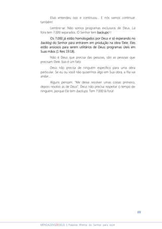 88
MENSAGENSDEDEUS | Palavras Rhema do Senhor para você
Elias entendeu isso e continuou... E nós vamos continuar
também!
Lembre-se: Não somos programas exclusivos de Deus. Lá
fora tem 7.000 separados. O Senhor tem backupsbackupsbackupsbackups!!!
Os 7.000 já estão homologados por Deus e só esperandoOs 7.000 já estão homologados por Deus e só esperandoOs 7.000 já estão homologados por Deus e só esperandoOs 7.000 já estão homologados por Deus e só esperando nononono
backlogbacklogbacklogbacklog do Senhordo Senhordo Senhordo Senhor paraparaparapara entrarentrarentrarentraremememem em produção na obra Dele.em produção na obra Dele.em produção na obra Dele.em produção na obra Dele. ElesElesElesEles
estão ansiosos para serem utilitários de Deus; programas úteis emestão ansiosos para serem utilitários de Deus; programas úteis emestão ansiosos para serem utilitários de Deus; programas úteis emestão ansiosos para serem utilitários de Deus; programas úteis em
Suas mãosSuas mãosSuas mãosSuas mãos (1 Reis 19:18)(1 Reis 19:18)(1 Reis 19:18)(1 Reis 19:18)....
Não é Deus que precisa das pessoas, são as pessoas que
precisam Dele. Isso é um fato.
Deus não precisa de ninguém específico para uma obra
particular. Se eu ou você não quisermos algo em Sua obra, a fila vai
andar...
Alguns pensam: "Me deixa resolver umas coisas primeiro,
depois resolvo as de Deus". Deus não precisa respeitar o tempo de
ninguém, porque Ele tem backups. Tem 7.000 lá fora!
 