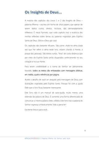 8
MENSAGENSDEDEUS | Palavras Rhema do Senhor para você
Os !nsights de Deus...
A maioria dos capítulos dos Livros 1 e 2 são Insights de Deus –
palavras Rhema – escritos em forma de short papers, que apesar de
serem textos curtos, diretos, incisivos, são demasiadamente
reflexivos. É nesse formato, que cada capítulo traz a essência das
minhas reflexões sobre temas ou palavras inspiradas pelo Espírito
Santo de Deus. Glória a Deus por isso!
Os capítulos são bastante eficazes. São como shots na alma (toda
vez que me referir à alma neste livro, estarei citando a mente, a
psique das pessoas). São textos curtos, “tiros” de curta distância que
por meio do Espírito Santo serão disparados certeiramente no seu
coração e na sua mente.
Para terem credibilidade e o nome do Senhor ser plenamente
louvado, todos os textos sãotodos os textos sãotodos os textos sãotodos os textos são embasados com mensagens bíblicasembasados com mensagens bíblicasembasados com mensagens bíblicasembasados com mensagens bíblicas;;;;
eeeem média,m média,m média,m média, quatroquatroquatroquatro referências por página.referências por página.referências por página.referências por página.
Aceite o desafio de você ser alvejado pela mensagem de Deus com
ilustrações inspiradas pelo Espírito Santo. Porque foi com a ajuda
Dele que o livro ficou bastante interessante.
Este livro não é um manual de auto-ajuda, muito menos uma
extensão da palavra de Deus. É somente uma forma diferenciada de
comunicar a mesma palavra Dele, a Bíblia. Este livro traz a palavra do
Senhor expressa simbolicamente. Vale a pena ler!
Excelente leitura para você...
 