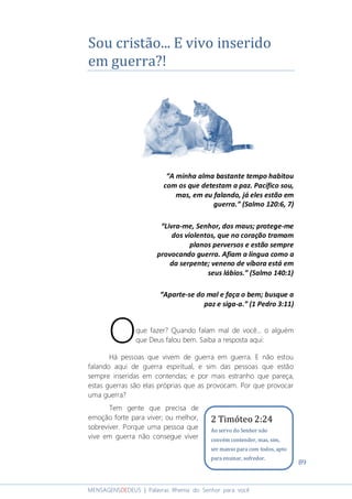 89
MENSAGENSDEDEUS | Palavras Rhema do Senhor para você
Sou cristão... E vivo inserido
em guerra?!
“A minha alma bastante tempo habitou
com os que detestam a paz. Pacífico sou,
mas, em eu falando, já eles estão em
guerra.” (Salmo 120:6, 7)
“Livra-me, Senhor, dos maus; protege-me
dos violentos, que no coração tramam
planos perversos e estão sempre
provocando guerra. Afiam a língua como a
da serpente; veneno de víbora está em
seus lábios.” (Salmo 140:1)
“Aparte-se do mal e faça o bem; busque a
paz e siga-a.” (1 Pedro 3:11)
que fazer? Quando falam mal de você... o alguém
que Deus falou bem. Saiba a resposta aqui:
Há pessoas que vivem de guerra em guerra. E não estou
falando aqui de guerra espiritual, e sim das pessoas que estão
sempre inseridas em contendas; e por mais estranho que pareça,
estas guerras são elas próprias que as provocam. Por que provocar
uma guerra?
Tem gente que precisa de
emoção forte para viver; ou melhor,
sobreviver. Porque uma pessoa que
vive em guerra não consegue viver
O
2 Timóteo 2:24
Ao servo do Senhor não
convém contender, mas, sim,
ser manso para com todos, apto
para ensinar, sofredor.
 