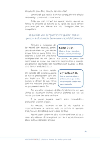 90
MENSAGENSDEDEUS | Palavras Rhema do Senhor para você
plenamente o que Deus planejou para ela: a Paz!
Lamentável, que pessoas assim não conseguem viver em paz
nem consigo, quanto mais com os outros.
Então por mais incrível que pareça, aquelas guerras na
família, no ambiente de trabalho ou na igreja, são quase sempre
provocadas por elas. Porque elas não conseguem viver em
tranquilidade.
O que não vive de “guerra” em “guerra” com as
pessoas é afortunado, bem-aventurado biblicamente.
Ninguém é merecedor de
ser tratado com desprezo, porém
pessoas que vivem em guerra estão
sempre tratando quase todos com
desprezo. E o pior, tem uma mania
incompreensível de dar pérolas aos porcos, ao passo que
desconsidera as pessoas que realmente merecem todo o respeito.
Dão presentes aos ímpios e aos inocentes negam a justiça. “Ai deles,
diz o Senhor” em Isaías 5:21-23.
Pessoas que vivem metidas
em confusão são levianas ao ponto
de não se preocuparem com seus
atos impiedosos. São impiedosas
quando se dirigem às suas vítimas
com suas maldades provocadas por
ira que parecem não ter fim.
Por seus atos impiedosos, destilam fel diretamente em suas
vítimas ou pulverizam infames conversas profanas que são tão
mortais quanto os seus venenos diretos.
É de causar surpresa, quando esses contendedores
profissionais se dizem cristãos.
Na verdade, costumam se dar às vãs filosofias, e
consequentemente se tornando mais um produto da apostasia
cristã. São uns desviados da pura verdade de Deus.
Pessoas assim correm um sério risco de contraírem ou de já
terem adquirido um câncer espiritual. Um câncer espiritual costuma
atacar a alma, o coração e a língua.
2 Timóteo 2:16
Evite as conversas inúteis e
profanas, pois os que se dão a
isso prosseguem cada vez mais
para a impiedade.
Salmo 34:14
Afaste-se do mal e faça o bem;
busque a paz com perseverança.
 