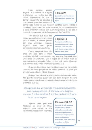 91
MENSAGENSDEDEUS | Palavras Rhema do Senhor para você
Essas pessoas podem
enganar a si mesmas e a alguns
proclamando aos ventos que são
cristãs. Esquecem-se de que o
Senhor esquadrinha os corações e
que conhece quem lhes pertence. O
Senhor sabe melhor do que ninguém identificar quem é sólido e
duradouro como o ouro e a prata, e quem é tão inconsistente como
o barro. O Senhor conhece bem quem lhe pertence e é de paz; e
quem não lhe pertence e é de fazer guerra (2 Timóteo 2:19).
Têm pessoas que estão tão
cegas, que preferem morrer e irem
para o inferno, a pedirem perdão
por seus venenosos enganos.
Enganos estes que geram
perniciosos males nas suas vítimas.
Caso o sangue de Jesus não
entre em ação com a maior
brevidade possível, como antídoto para esse mal, isso pode virar
uma ferida tão profunda... Que é capaz até de matar física ou
espiritualmente os vitimados. Talvez por isso está escrito: “Qualquer
que aborrece a seu irmão é homicida” (1 João 3:15a).
O que se diz cristão e vive inserido em guerra é na verdade
um vaso de barro que precisa ser refeito (Jeremias 18); para que
sirva de honra a Deus e não de desonra.
De tanta confusão que se insere, acaba caindo em descrédito.
Até quando porventura puder falar algo bom, ninguém lhe dará
crédito, pois a esta altura é um vaso totalmente esvaziado de honra
(2 Timóteo 2:19-21).
Uma pessoa que vive metida em guerra malevolente,
não é uma guerreira... É somente uma brigona
mesmo! É pobre de alma. E a pobreza da alma é sócia
tenaz da amargura.
Sejamos todos praticantes
fidedignos do amor de Deus,
seguindo nesta estrada da vida
igualmente pessoas bem resolvidas;
Efésios 4:31, 32
Livrem-se de toda amargura,
indignação e ira, gritaria e
calúnia, bem como de toda
maldade. Sejam bondosos e
compassivos uns para com os
outros, perdoando-se
mutuamente, assim como Deus
os perdoou em Cristo.
1 João 2:9
Quem afirma estar na luz, mas
odeia seu irmão, continua nas
trevas.
1 João 2:11
Mas aquele que odeia a seu
irmão está em trevas, e anda
em trevas, e não sabe para
onde deva ir; porque as trevas
lhe cegaram os olhos.
 