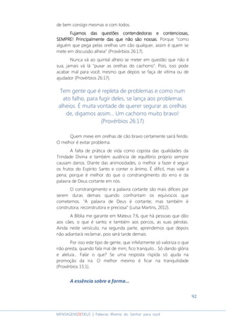 92
MENSAGENSDEDEUS | Palavras Rhema do Senhor para você
de bem consigo mesmas e com todos.
Fujamos das questões contendedoras e contenciosas,Fujamos das questões contendedoras e contenciosas,Fujamos das questões contendedoras e contenciosas,Fujamos das questões contendedoras e contenciosas,
SEMPRE! Principalmente das que não são nossas.SEMPRE! Principalmente das que não são nossas.SEMPRE! Principalmente das que não são nossas.SEMPRE! Principalmente das que não são nossas. Porque “como
alguém que pega pelas orelhas um cão qualquer, assim é quem se
mete em discussão alheia” (Provérbios 26:17).
Nunca vá ao quintal alheio se meter em questão que não é
sua; jamais vá lá "puxar as orelhas do cachorro". Pois, isso pode
acabar mal para você, mesmo que depois se faça de vítima ou de
ajudador (Provérbios 26:17).
Tem gente que é repleta de problemas e como num
ato falho, para fugir deles, se lança aos problemas
alheios. É muita vontade de querer segurar as orelhas
de, digamos assim... Um cachorro muito bravo!
(Provérbios 26:17)
Quem mexe em orelhas de cão bravo certamente sairá ferido.
O melhor é evitar problema.
A falta de prática de vida como copista das qualidades da
Trindade Divina e também ausência de equilíbrio próprio sempre
causam danos. Diante das animosidades, o melhor a fazer é seguir
os frutos do Espírito Santo e conter o ânimo. É difícil, mas vale a
pena; porque é melhor do que o constrangimento do erro e da
palavra de Deus cortante em nós.
O constrangimento e a palavra cortante são mais difíceis por
serem duras demais quando confrontam os equívocos que
cometemos. "A palavra de Deus é cortante; mas também é
construtora, reconstrutora e preciosa" (Luísa Martins, 2012).
A Bíblia me garante em Mateus 7:6, que há pessoas que dão
aos cães, o que é santo; e também aos porcos, as suas pérolas.
Ainda neste versículo, na segunda parte, aprendemos que depois
não adiantará reclamar, pois será tarde demais.
Por isso este tipo de gente, que infelizmente só valoriza o que
não presta, quando fala mal de mim, fico tranquilo... Só dando glória
e aleluia... Falar o que? Se uma resposta ríspida só ajuda na
promoção da ira. O melhor mesmo é ficar na tranquilidade
(Provérbios 15:1).
A essência sobre a forma...
 