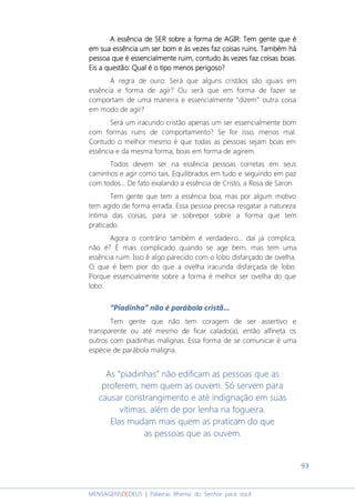 93
MENSAGENSDEDEUS | Palavras Rhema do Senhor para você
A essência de SER sobre a forma de AGIR: Tem gente que éA essência de SER sobre a forma de AGIR: Tem gente que éA essência de SER sobre a forma de AGIR: Tem gente que éA essência de SER sobre a forma de AGIR: Tem gente que é
em sua essênciaem sua essênciaem sua essênciaem sua essência um ser bomum ser bomum ser bomum ser bom e às vezes faz coisas ruins. Também háe às vezes faz coisas ruins. Também háe às vezes faz coisas ruins. Também háe às vezes faz coisas ruins. Também há
pessoa que é essencialmente ruim, contudo às vezes faz coisas boas.pessoa que é essencialmente ruim, contudo às vezes faz coisas boas.pessoa que é essencialmente ruim, contudo às vezes faz coisas boas.pessoa que é essencialmente ruim, contudo às vezes faz coisas boas.
Eis a questão: Qual é o tipo menosEis a questão: Qual é o tipo menosEis a questão: Qual é o tipo menosEis a questão: Qual é o tipo menos perigoso?perigoso?perigoso?perigoso?
A regra de ouro: Será que alguns cristãos são iguais em
essência e forma de agir? Ou será que em forma de fazer se
comportam de uma maneira e essencialmente “dizem” outra coisa
em modo de agir?
Será um iracundo cristão apenas um ser essencialmente bom
com formas ruins de comportamento? Se for isso, menos mal.
Contudo o melhor mesmo é que todas as pessoas sejam boas em
essência e da mesma forma, boas em forma de agirem.
Todos devem ser na essência pessoas corretas em seus
caminhos e agir como tais. Equilibrados em tudo e seguindo em paz
com todos... De fato exalando a essência de Cristo, a Rosa de Saron.
Tem gente que tem a essência boa, mas por algum motivo
tem agido de forma errada. Essa pessoa precisa resgatar a natureza
íntima das coisas, para se sobrepor sobre a forma que tem
praticado.
Agora o contrário também é verdadeiro... daí já complica,
não é? É mais complicado quando se age bem, mas tem uma
essência ruim. Isso é algo parecido com o lobo disfarçado de ovelha.
O que é bem pior do que a ovelha iracunda disfarçada de lobo.
Porque essencialmente sobre a forma é melhor ser ovelha do que
lobo.
“Piadinha” não é parábola cristã...
Tem gente que não tem coragem de ser assertivo e
transparente ou até mesmo de ficar calado(a), então alfineta os
outros com piadinhas malignas. Essa forma de se comunicar é uma
espécie de parábola maligna.
As “piadinhas” não edificam as pessoas que as
proferem, nem quem as ouvem. Só servem para
causar constrangimento e até indignação em suas
vítimas, além de por lenha na fogueira.
Elas mudam mais quem as praticam do que
as pessoas que as ouvem.
 