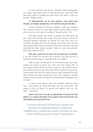 95
MENSAGENSDEDEUS | Palavras Rhema do Senhor para você
É como também está escrito: “Quando forem perseguidos
num lugar, fujam para outro. Eu lhes garanto que vocês não terão
percorrido todas as cidades de Israel antes que venha o Filho do
homem” (Mateus 10:23).
O distanciamento de Ló nãoO distanciamento de Ló nãoO distanciamento de Ló nãoO distanciamento de Ló não sigsigsigsignificounificounificounificou uma perda parauma perda parauma perda parauma perda para
AbraãoAbraãoAbraãoAbraão; na verdade, representou um; na verdade, representou um; na verdade, representou um; na verdade, representou um livramento da parte de Deuslivramento da parte de Deuslivramento da parte de Deuslivramento da parte de Deus....
Jamais se vingue. É como diz a palavra: “Vede que ninguém
dê a outrem mal por mal, mas segui sempre o bem, tanto uns para
com os outros, como para com todos (1 Tessalonicenses 5:15).
Ore pela pessoa que insiste na guerra em detrimento da
paz... Faça isto de longe; bem longe. Para que nenhum mal de um
iracundo qualquer respingue ou borrife em você. Com Jesus no
comando, acionado por meio da oração, tudo ficará bem na hora
certa; porque não há guerra que possa durar para sempre e que seja
impossível de Deus acabar; porque “todas as coisas são possíveis
para Deus” (Marcos 10:27).
Não abra a porta da sua casa e da sua vida para a contenda.Não abra a porta da sua casa e da sua vida para a contenda.Não abra a porta da sua casa e da sua vida para a contenda.Não abra a porta da sua casa e da sua vida para a contenda.
É de fato melhor sair de perto do iracundo, visto que ele tem a
Síndrome do Pernilongo e a ignorância de uma abelha.
Sabe-se que o pernilongo é um inconveniente que quer estar
sempre por perto ao passo que você quer ficar longe dele. O
pernilongo quando ferroa sua vítima, suga-a e não satisfeito nunca,
quer sempre continuar por perto para tentar importuna-la outra vez;
coisa de bicho do mal. Ele é oportunista e chato. Necessita ficar por
perto porque em breve tentará dar outro voo maligno e rasante
contra o seu já vitimado. Isto parece comportamento de alguém que
conhece?
E aquela outra pessoa que você também talvez já tenha
visto... que escolhe ser “doce mel” para uns, mas com outros... lhe
restam o risco do ferrão. Se parece com abelha! Pois, ora “faz
doce”... Ora ferroa.
Quem mais corre risco de ser prejudicado:Quem mais corre risco de ser prejudicado:Quem mais corre risco de ser prejudicado:Quem mais corre risco de ser prejudicado: A pessoa doA pessoa doA pessoa doA pessoa do ““““tipotipotipotipo
abelhaabelhaabelhaabelha”””” ou a pessoa ferroada?ou a pessoa ferroada?ou a pessoa ferroada?ou a pessoa ferroada? PPPPoucoucoucouca gentea gentea gentea gente morre de ferroada, masmorre de ferroada, masmorre de ferroada, masmorre de ferroada, mas
toda abelha morre quando ferroa.toda abelha morre quando ferroa.toda abelha morre quando ferroa.toda abelha morre quando ferroa.
A morte espiritual é iminente para aqueles que
ferroam com piadinhas dolosas e dolorosas,
maledicências e intrigas que causam mal estar em suas
vítimas. Mesmo que eles às vezes “façam doces”.
 