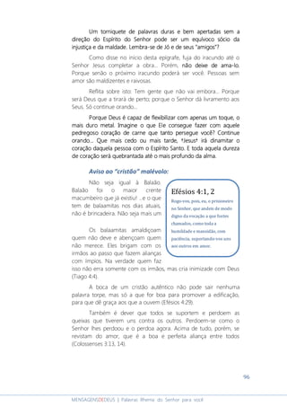 96
MENSAGENSDEDEUS | Palavras Rhema do Senhor para você
Um torniquete de palavras duras e bem apertadasUm torniquete de palavras duras e bem apertadasUm torniquete de palavras duras e bem apertadasUm torniquete de palavras duras e bem apertadas sem asem asem asem a
direçãodireçãodireçãodireção do Espírito do Senhordo Espírito do Senhordo Espírito do Senhordo Espírito do Senhor podepodepodepode ser um equívoco sócio daser um equívoco sócio daser um equívoco sócio daser um equívoco sócio da
injustiça e da maldade. Lembrainjustiça e da maldade. Lembrainjustiça e da maldade. Lembrainjustiça e da maldade. Lembra----se de Jó ese de Jó ese de Jó ese de Jó e dededede seus "amigos"?seus "amigos"?seus "amigos"?seus "amigos"?
Como disse no início desta epígrafe, fuja do iracundo até o
Senhor Jesus completar a obra... Porém, não deixe de amanão deixe de amanão deixe de amanão deixe de ama----lo.lo.lo.lo.
Porque senão o próximo iracundo poderá ser você. Pessoas sem
amor são maldizentes e raivosas.
Reflita sobre isto: Tem gente que não vai embora... Porque
será Deus que a tirará de perto; porque o Senhor dá livramento aos
Seus. Só continue orando...
Porque Deus é capaz de flexibilizar com apenasPorque Deus é capaz de flexibilizar com apenasPorque Deus é capaz de flexibilizar com apenasPorque Deus é capaz de flexibilizar com apenas um toque, oum toque, oum toque, oum toque, o
mais duro metal. Imagine o que Ele consegue fazer com aquelemais duro metal. Imagine o que Ele consegue fazer com aquelemais duro metal. Imagine o que Ele consegue fazer com aquelemais duro metal. Imagine o que Ele consegue fazer com aquele
pedregoso coração de carne que tanto perseguepedregoso coração de carne que tanto perseguepedregoso coração de carne que tanto perseguepedregoso coração de carne que tanto persegue vocêvocêvocêvocê? Continue? Continue? Continue? Continue
orando... Que mais cedo ou mais tarde, †Jesus† irá dinamitar oorando... Que mais cedo ou mais tarde, †Jesus† irá dinamitar oorando... Que mais cedo ou mais tarde, †Jesus† irá dinamitar oorando... Que mais cedo ou mais tarde, †Jesus† irá dinamitar o
coração daquela pessoa com o Espírito Santo. E toda aquelacoração daquela pessoa com o Espírito Santo. E toda aquelacoração daquela pessoa com o Espírito Santo. E toda aquelacoração daquela pessoa com o Espírito Santo. E toda aquela durezadurezadurezadureza
de coração será quebrantada até o mais profundo da alma.de coração será quebrantada até o mais profundo da alma.de coração será quebrantada até o mais profundo da alma.de coração será quebrantada até o mais profundo da alma.
Aviso ao “cristão” malévolo:
Não seja igual à Balaão.
Balaão foi o maior crente
macumbeiro que já existiu! ...e o que
tem de balaamitas nos dias atuais,
não é brincadeira. Não seja mais um
Os balaamitas amaldiçoam
quem não deve e abençoam quem
não merece. Eles brigam com os
irmãos ao passo que fazem alianças
com ímpios. Na verdade quem faz
isso não erra somente com os irmãos, mas cria inimizade com Deus
(Tiago 4:4).
A boca de um cristão autêntico não pode sair nenhuma
palavra torpe, mas só a que for boa para promover a edificação,
para que dê graça aos que a ouvem (Efésios 4:29).
Também é dever que todos se suportem e perdoem as
queixas que tiverem uns contra os outros. Perdoem-se como o
Senhor lhes perdoou e o perdoa agora. Acima de tudo, porém, se
revistam do amor, que é a boa e perfeita aliança entre todos
(Colossenses 3:13, 14).
Efésios 4:1, 2
Rogo-vos, pois, eu, o prisioneiro
no Senhor, que andeis de modo
digno da vocação a que fostes
chamados, como toda a
humildade e mansidão, com
paciência, suportando-vos uns
aos outros em amor.
 