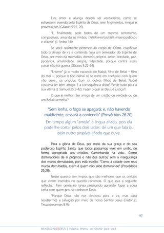97
MENSAGENSDEDEUS | Palavras Rhema do Senhor para você
Este amor e aliança devem ser verdadeiros, como se
estivessem vivendo pelo Espírito de Deus; sem fingimentos, invejas e
provocações (Gálatas 5:25, 26).
“E, finalmente, sede todos de um mesmo sentimento,
compassivos, amando os irmãos, ENTRANHAVELMENTE misericordiosos
e afáveis” (1 Pedro 3:8).
Se você realmente pertence ao corpo de Cristo, crucifique
todo o desejo de ira e contenda. Seja um semeador do Espírito de
Deus, por meio da mansidão, domínio próprio, amor, bondade, paz,
paciência, amabilidade, alegria, fidelidade, porque contra essas
coisas não há guerra (Gálatas 5:22-24).
“Enterre” já o modo iracundo de Nabal, filho de Belial – filho
do mal –, porque o tipo Nabal só se mete em confusão com quem
não deve... os ungidos. Com os outros filhos de Belial, Nabal
costuma ser bem amigo. E a consequência disso? Perde tudo para a
sua vítima (1 Samuel 25:1-42). Fazer o quê se Deus é justiça?!
O que é melhor: Ser amigo de um cristão de verdade ou de
um Belial carmelita?
““““Sem lenha, o fogo se apagará; e, não havendoSem lenha, o fogo se apagará; e, não havendoSem lenha, o fogo se apagará; e, não havendoSem lenha, o fogo se apagará; e, não havendo
maldizente, cessará a contendmaldizente, cessará a contendmaldizente, cessará a contendmaldizente, cessará a contenda”a”a”a” (Provérbios 26:20).(Provérbios 26:20).(Provérbios 26:20).(Provérbios 26:20).
Em tempo algum "amole" a língua afiada, pois ela
pode lhe cortar pelos dois lados: de um que fala ou
pelo outro possível afiado que ouve.
ParaParaParaPara a glória de Deus, por meio da sua graça e do seua glória de Deus, por meio da sua graça e do seua glória de Deus, por meio da sua graça e do seua glória de Deus, por meio da sua graça e do seu
poderoso Espírito Santo, que todospoderoso Espírito Santo, que todospoderoso Espírito Santo, que todospoderoso Espírito Santo, que todos possampossampossampossamosososos viver em união, deviver em união, deviver em união, deviver em união, de
forma apropriada aos cristãosforma apropriada aos cristãosforma apropriada aos cristãosforma apropriada aos cristãos. Caminhando na vida... Como. Caminhando na vida... Como. Caminhando na vida... Como. Caminhando na vida... Como
dominadores de si próprios e não dos outros; sem a insegurançadominadores de si próprios e não dos outros; sem a insegurançadominadores de si próprios e não dos outros; sem a insegurançadominadores de si próprios e não dos outros; sem a insegurança
dos muros derrubados, pois está escrito: “Como a cidade com seusdos muros derrubados, pois está escrito: “Como a cidade com seusdos muros derrubados, pois está escrito: “Como a cidade com seusdos muros derrubados, pois está escrito: “Como a cidade com seus
muros derrubados, assim é quem não sabe domuros derrubados, assim é quem não sabe domuros derrubados, assim é quem não sabe domuros derrubados, assim é quem não sabe dominarminarminarminar----se” (Provérbiosse” (Provérbiosse” (Provérbiosse” (Provérbios
25:28).25:28).25:28).25:28).
Nesse quesito tem ímpios que são melhores que os cristãos
que vivem inseridos no quesito contenda. O que leva a seguinte
reflexão: Tem gente na igreja precisando aprender fazer a coisa
certa com quem precisa conhecer Deus.
“Porque Deus não nos destinou para a ira, mas para
recebermos a salvação por meio de nosso Senhor Jesus Cristo” (1
Tessalonicenses 5:9).
 