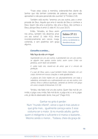 98
MENSAGENSDEDEUS | Palavras Rhema do Senhor para você
“Traze estas coisas à memória, ordenando-lhes diante do
Senhor que não tenham contendas de palavras, que para nada
aproveitam e são para perversão dos ouvintes” (2 Timóteo 2:14).
Também está escrito: “amemos uns aos outros, pois o amor
procede de Deus. Aquele que ama é nascido de Deus e conhece a
Deus. Quem não ama o próximo, não ama a Deus, não conhece a
Deus, porque Deus é amor (1 João 4:7, 8; Lucas 10:27).
Então, “Amados, se Deus assim
nos amou, também nós devemos amar
uns aos outros” (1 João 4:11). Amar
incondicionalmente sem rancor, inveja,
contenda, e sem piadinhas sem graça
alguma...
Conselho a ambos...
Não faça da vida um ringue!Não faça da vida um ringue!Não faça da vida um ringue!Não faça da vida um ringue!
Suportando-vos uns aos outros, e perdoando-vos uns aos outros,
se alguém tiver queixa contra outro; assim como Cristo vos
perdoou, assim fazei vós também.
E, sobre tudo isto, revesti-vos de amor, que é o vínculo da
perfeição.
E a paz de Deus, para a qual também fostes chamados em um
corpo, domine em vossos corações; e sede agradecidos.
A palavra de Cristo habite em vós abundantemente, em toda a
sabedoria, ensinando-vos e admoestando-vos uns aos outros, com
salmos, hinos e cânticos espirituais, cantando ao Senhor com graça
em vosso coração (Colossenses 3:13-16).
“Irmãos, não faleis mal uns dos outros. Quem fala mal de um
irmão, e julga a seu irmão, fala mal da lei, e julga a lei; e, se tu julgas
a lei, já não és observador da lei, mas juiz” (Tiago 4:11).
Ganhar no grito é perder:
Num "mundo infantil", vence o que é mais astuto e
que grita mais... igualmente carroça vazia. E esse
costuma ser o maior. Já no mundo adulto, ganha
quem é inteligente o suficiente e é manso o bastante...
Mesmo sendo o menor... Todavia, cheio da graça de
Salmo 37:11
Mas os mansos herdarão
a terra, e se deleitarão na
abundância de paz.
 