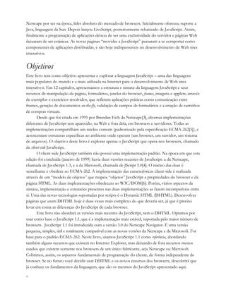 x
Netscape por ser na época, líder absoluto do mercado de browsers. Inicialmente ofereceu suporte a
Java, linguagem da Sun. Depois lançou LiveScript, posteriormente rebatizado de JavaScript. Assim,
finalmente a programação de aplicações deixou de ser uma exclusividade do servidor e páginas Web
deixaram de ser estáticas. As novas páginas “movidas a JavaScript” passaram a se comportar como
componentes de aplicações distribuídas, e são hoje indispensáveis no desenvolvimento de Web sites
interativos.
Objetivos
Este livro tem como objetivo apresentar e explorar a linguagem JavaScript – uma das linguagens
mais populares do mundo e a mais utilizada na Internet para o desenvolvimento de Web sites
interativos. Em 12 capítulos, apresentamos a estrutura e sintaxe da linguagem JavaScript e seus
recursos de manipulação da página, formulários, janelas do browser, frames, imagens e applets; através
de exemplos e exercícios resolvidos, que refletem aplicações práticas como comunicação entre
frames, geração de documentos on-the-fly, validação de campos de formulários e a criação de carrinhos
de compras virtuais.
Desde que foi criada em 1995 por Brendan Eich da Netscape[3], diversas implementações
diferentes de JavaScript tem aparecido, na Web e fora dela, em browsers e servidores. Todas as
implementações compartilham um núcleo comum (padronizado pela especificação ECMA-262[5]), e
acrescentam estruturas específicas ao ambiente onde operam (um browser, um servidor, um sistema
de arquivos). O objetivo deste livro é explorar apenas o JavaScript que opera nos browsers, chamado
de client-side JavaScript.
O client-side JavaScript também não possui uma implementação padrão. Na época em que esta
edição foi concluída (janeiro de 1999) havia duas versões recentes de JavaScript: a da Netscape,
chamada de JavaScript 1.3, e a da Microsoft, chamada de JScript 5.0[4]. O núcleo das duas é
semelhante e obedece ao ECMA-262. A implementação das características client-side é realizada
através de um “modelo de objetos” que mapeia “objetos” JavaScript a propriedades do browser e da
página HTML. As duas implementações obedecem ao W3C/DOM[6]. Porém, vários aspectos da
sintaxe, implementação e extensões presentes nas duas implementações as fazem incompatíveis entre
si. Uma das novas tecnologias suportadas por scripts é o Dynamic HTML (DHTML). Desenvolver
páginas que usam DHTML hoje é duas vezes mais complexo do que deveria ser, já que é preciso
levar em conta as diferenças do JavaScript de cada browser.
Este livro não abordará as versões mais recentes do JavaScript, nem o DHTML. Optamos por
usar como base o JavaScript 1.1, que é a implementação mais estável, suportada pelo maior número de
browsers. JavaScript 1.1 foi introduzida com a versão 3.0 do Netscape Navigator. É uma versão
pequena, simples, útil e totalmente compatível com as novas versões da Netscape e da Microsoft. Foi
base para o padrão ECMA-262. Neste livro, usamos JavaScript 1.1 como referência, abordando
também alguns recursos que existem no Internet Explorer, mas deixando de fora recursos menos
usados que existem somente nos browsers de um único fabricante, seja Netscape ou Microsoft.
Cobrimos, assim, os aspectos fundamentais de programação do cliente, de forma independente de
browser. Se no futuro você decidir usar DHTML e os novos recursos dos browsers, descobrirá que
já conhece os fundamentos da linguagem, que são os mesmos do JavaScript apresentado aqui.
 