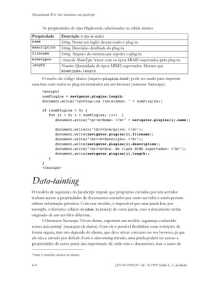 Desenvolvendo Web Sites Interativos com JavaScript
6-8 JS11-01-1999/01 A4 - © 1999 Helder L. S. da Rocha
As propriedades do tipo PlugIn estão relacionadas na tabela abaixo:
Propriedade Descrição (e tipo de dados)
name String. Nome em inglês descrevendo o plug-in.
description String. Descrição detalhada do plug-in.
filename String. Arquivo do sistema que suporta o plug-in.
mimetypes Array de MimeType. Vetor com os tipos MIME suportados pelo plug-in.
length Number. Quantidade de tipos MIME suportados. Mesmo que
mimetypes.length
O trecho de código abaixo (arquivo plugins.html) pode ser usado para imprimir
uma lista com todos os plug-ins instalados em um browser (somente Netscape):
<script>
numPlugins = navigator.plugins.length;
document.write("<p>Plug-ins instalados: " + numPlugins);
if (numPlugins > 0) {
for (i = 0; i < numPlugins; i++) {
document.write("<p><b>Nome: </b>" + navigator.plugins[i].name);
document.writeln("<br><b>Arquivo: </b>");
document.write(navigator.plugins[i].filename);
document.write("<br><b>Descrição: </b>");
document.write(navigator.plugins[i].description);
document.write("<br><b>Qte. de tipos MIME suportados: </b>");
document.write(navigator.plugins[i].length);
}
}
</script>
Data-tainting
O modelo de segurança do JavaScript impede que programas enviados por um servidor
tenham acesso a propriedades de documentos enviados por outro servidor e assim possam
utilizar informação privativa. Com esse modelo, é impossível que uma janela leia, por
exemplo, o histórico (objeto window.history) de outra janela, caso o documento tenha
originado de um servidor diferente.
O browsers Netscape 3.0 em diante, suportam um modelo segurança conhecido
como data-tainting5
(marcação de dados). Com ele é possível flexibilizar estas restrições de
forma segura, mas isto depende do cliente, que deve ativar o recurso no seu browser, já que
ele não e ativado por default. Com o data-tainting ativado, uma janela poderá ter acesso a
propriedades de outra janela não importando de onde veio o documento, mas o autor da
5 taint é mancha, nódoa ou marca.
 
