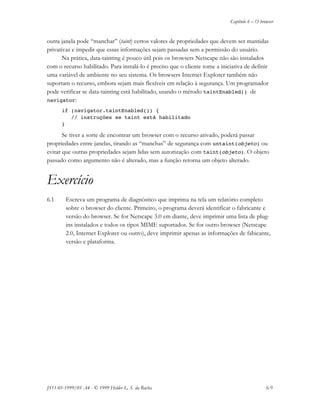 Capítulo 6 – O browser
JS11-01-1999/01 A4 - © 1999 Helder L. S. da Rocha 6-9
outra janela pode “manchar” (taint) certos valores de propriedades que devem ser mantidas
privativas e impedir que essas informações sejam passadas sem a permissão do usuário.
Na prática, data-tainting é pouco útil pois os browsers Netscape não são instalados
com o recurso habilitado. Para instalá-lo é preciso que o cliente tome a iniciativa de definir
uma variável de ambiente no seu sistema. Os browsers Internet Explorer também não
suportam o recurso, embora sejam mais flexíveis em relação à segurança. Um programador
pode verificar se data-tainting está habilitado, usando o método taintEnabled() de
navigator:
if (navigator.taintEnabled()) {
// instruções se taint está habilitado
}
Se tiver a sorte de encontrar um browser com o recurso ativado, poderá passar
propriedades entre janelas, tirando as “manchas” de segurança com untaint(objeto) ou
evitar que outras propriedades sejam lidas sem autorização com taint(objeto). O objeto
passado como argumento não é alterado, mas a função retorna um objeto alterado.
Exercício
6.1 Escreva um programa de diagnóstico que imprima na tela um relatório completo
sobre o browser do cliente. Primeiro, o programa deverá identificar o fabricante e
versão do browser. Se for Netscape 3.0 em diante, deve imprimir uma lista de plug-
ins instalados e todos os tipos MIME suportados. Se for outro browser (Netscape
2.0, Internet Explorer ou outro), deve imprimir apenas as informações de fabicante,
versão e plataforma.
 