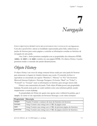 Capítulo 7 - Navegação
JS11-01-1999/01 A4 - © 1999 Helder L. S. da Rocha 7-1
7
Navegação
CINCO OBJETOS JAVASCRIPT ESTÃO RELACIONADOS COM A NAVEGAÇÃO em hipertexto.
Com eles é possível ler e alterar as localidades representadas pelos links, redirecionar as
janelas do browser para outras páginas e controlar as informações contidas no histórico de
navegação de uma janela.
Area, Link e Anchor permitem manipular com as propriedades dos elementos HTML
<AREA>, <A HREF> e <A NAME> contidos em uma página HTML. Os objetos History e Location
permitem mudar o conteúdo das janelas dinamicamente.
Objeto History
O objeto History é um vetor de strings somente-leitura usado por uma janela do browser
para armazenar os lugares já visitados durante uma sessão. O conteúdo da lista é o
equivalente ao encontrado nas opções “Histórico”, “History” ou “Go” dos browsers
Microsoft Internet Explorer e Netscape Navigator. Os botões “Back” ou “Voltar” e
“Forward” ou “Avançar” usam as informações no histórico para navegar através dele.
History é uma característica da janela. Todo objeto Window possui uma propriedade
history. Na janela atual, pode ser usado também como uma referência global, usando
simplesmente o nome history.
As propriedades de History são quatro mas apenas uma é utilizável na prática, que é
length. As outras só são suportadas em browsers Netscape e com várias restrições:
Propriedade Descrição
length Number. Contém o número de itens do histórico do browser
current String. Contém uma string com a URL da página atual.
next String. Contém uma string com a URL da próxima página do histórico
previous String. Contém uma string com a URL da página anterior do histórico.
 