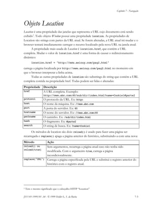 Capítulo 7 - Navegação
JS11-01-1999/01 A4 - © 1999 Helder L. S. da Rocha 7-3
Objeto Location
Location é uma propriedade das janelas que representa a URL cujo documento está sendo
exibido3
. Todo objeto Window possui uma propriedade location. As propriedades de
Location são strings com partes da URL atual. Se forem alteradas, a URL atual irá mudar e o
browser tentará imediatamente carregar o recurso localizado pela nova URL na janela atual.
A propriedade mais usada de Location é location.href, que contém a URL
completa. Mudar o valor de location.href é uma forma de causar o redirecionamento
dinâmico:
location.href = "http://www.aeiouy.com/pag2.html"
carrega a página localizada por http://www.aeiouy.com/pag2.html no momento em
que o browser interpretar a linha acima.
Todas as outras propriedades de location são substrings do string que contém a URL
completa contida na propriedade href. Todas podem ser lidas e alteradas:
Propriedade Descrição
href A URL completa. Exemplo:
http://www.abc.com:80/sub/dir/index.html?name=Cookie1#parte2
protocol O protocolo da URL. Ex: http:
host O nome da máquina. Ex: //www.abc.com
port A porta do servidor. Ex: 80
hostname O nome do servidor. Ex: //www.abc.com:80
pathname O caminho. Ex: /sub/dir/index.html
hash O fragmento. Ex: #parte2
search O string de busca. Ex: ?name=Cookie1
Os métodos de location são dois: reload() é usado para fazer uma página ser
recarregada e replace() apaga a página anterior do histórico, substituindo-a com uma nova:
Método Ação
reload() ou
reload(true)
Sem argumentos, recarrega a página atual caso não tenha sido
modificada. Com o argumento true, carrega a página
incondicionalmente.
replace("URL") Carrega a página especificada pela URL e substitui o registro anterior do
histórico com o registro atual.
3 Tem o mesmo significado que o cabeçalho HTTP “Location”
 