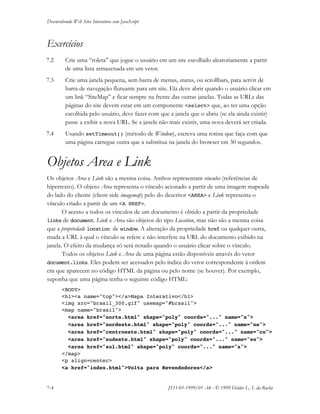 Desenvolvendo Web Sites Interativos com JavaScript
7-4 JS11-01-1999/01 A4 - © 1999 Helder L. S. da Rocha
Exercícios
7.2 Crie uma “roleta” que jogue o usuário em um site escolhido aleatoriamente a partir
de uma lista armazenada em um vetor.
7.3 Crie uma janela pequena, sem barra de menus, status, ou scrollbars, para servir de
barra de navegação flutuante para um site. Ela deve abrir quando o usuário clicar em
um link “SiteMap” e ficar sempre na frente das outras janelas. Todas as URLs das
páginas do site devem estar em um componente <select> que, ao ter uma opção
escolhida pelo usuário, deve fazer com que a janela que o abriu (se ela ainda existir)
passe a exibir a nova URL. Se a janela não mais existir, uma nova deverá ser criada.
7.4 Usando setTimeout() (método de Window), escreva uma rotina que faça com que
uma página carregue outra que a substitua na janela do browser em 30 segundos.
Objetos Area e Link
Os objetos Area e Link são a mesma coisa. Ambos representam vínculos (referências de
hipertexto). O objeto Area representa o vínculo acionado a partir de uma imagem mapeada
do lado do cliente (client-side imagemap) pelo do descritor <AREA> e Link representa o
vínculo criado a partir de um <A HREF>.
O acesso a todos os vínculos de um documento é obtido a partir da propriedade
links de document. Link e Area são objetos do tipo Location, mas não são a mesma coisa
que a propriedade location de window. A alteração da propriedade href ou qualquer outra,
muda a URL à qual o vínculo se refere e não interfere na URL do documento exibido na
janela. O efeito da mudança só será notado quando o usuário clicar sobre o vínculo.
Todos os objetos Link e Area de uma página estão disponíveis através do vetor
document.links. Eles podem ser acessados pelo índice do vetor correspondente à ordem
em que aparecem no código HTML da página ou pelo nome (se houver). Por exemplo,
suponha que uma página tenha o seguinte código HTML:
<BODY>
<h1><a name="top"></a>Mapa Interativo</h1>
<img src="brasil_300.gif" usemap="#brasil">
<map name="brasil">
<area href="norte.html" shape="poly" coords="..." name="n">
<area href="nordeste.html" shape="poly" coords="..." name="ne">
<area href="centroeste.html" shape="poly" coords="..." name="co">
<area href="sudeste.html" shape="poly" coords="..." name="se">
<area href="sul.html" shape="poly" coords="..." name="s">
</map>
<p align=center>
<a href="index.html">Volta para Revendedores</a>
 