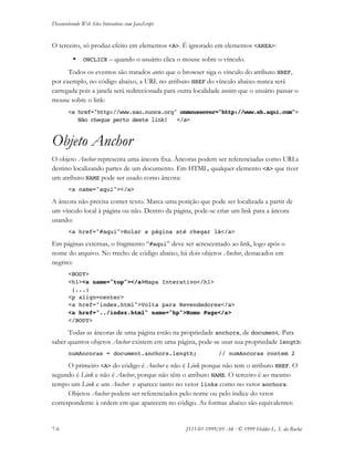 Desenvolvendo Web Sites Interativos com JavaScript
7-6 JS11-01-1999/01 A4 - © 1999 Helder L. S. da Rocha
O terceiro, só produz efeito em elementos <A>. É ignorado em elementos <AREA>:
• ONCLICK – quando o usuário clica o mouse sobre o vínculo.
Todos os eventos são tratados antes que o browser siga o vínculo do atributo HREF,
por exemplo, no código abaixo, a URL no atributo HREF do vínculo abaixo nunca será
carregada pois a janela será redirecionada para outra localidade assim que o usuário passar o
mouse sobre o link:
<a href="http://www.sao.nunca.org" onmouseover="http://www.eh.aqui.com">
Não chegue perto deste link! </a>
Objeto Anchor
O objeto Anchor representa uma âncora fixa. Âncoras podem ser referenciadas como URLs
destino localizando partes de um documento. Em HTML, qualquer elemento <A> que tiver
um atributo NAME pode ser usado como âncora:
<a name="aqui"></a>
A âncora não precisa conter texto. Marca uma posição que pode ser localizada a partir de
um vínculo local à página ou não. Dentro da página, pode-se criar um link para a âncora
usando:
<a href="#aqui">Rolar a página até chegar lá</a>
Em páginas externas, o fragmento “#aqui” deve ser acrescentado ao link, logo após o
nome do arquivo. No trecho de código abaixo, há dois objetos Anchor, destacados em
negrito:
<BODY>
<h1><a name="top"></a>Mapa Interativo</h1>
(...)
<p align=center>
<a href="index.html">Volta para Revendedores</a>
<a href="../index.html" name="hp">Home Page</a>
</BODY>
Todas as âncoras de uma página estão na propriedade anchors, de document. Para
saber quantos objetos Anchor existem em uma página, pode-se usar sua propriedade length:
numAncoras = document.anchors.length; // numAncoras contem 2
O primeiro <A> do código é Anchor e não é Link porque não tem o atributo HREF. O
segundo é Link e não é Anchor, porque não têm o atributo NAME. O terceiro é ao mesmo
tempo um Link e um Anchor e aparece tanto no vetor links como no vetor anchors.
Objetos Anchor podem ser referenciados pelo nome ou pelo índice do vetor
correspondente à ordem em que aparecem no código. As formas abaixo são equivalentes:
 