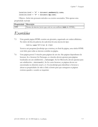 Capítulo 7 - Navegação
JS11-01-1999/01 A4 - © 1999 Helder L. S. da Rocha 7-7
location.href = "#" + document.anchors[1].name;
location.href = "#" + document.hp.name;
Objetos Anchor não possuem métodos ou eventos associados. Têm apenas uma
propriedade read-only:
Propriedade Descrição
name Nome da âncora (texto que está no seu atributo NAME do HTML)
Exercícios
7.5 Uma grande página HTML contém um glossário, organizado em ordem alfabética.
No início da lista de palavras de cada letra há uma âncora do tipo:
<h2><a name="M"></a> M </h2>
Escreva um programa JavaScript que construa, no final da página, uma tabela HTML
com links para todas as âncoras contidas na página.
7.6 Uma página possui 5 vínculos para páginas de um site. São páginas dependentes de
browser. Se o browser for Netscape, os vínculos devem apontar para páginas
localizadas em um subdiretório ./netscape/. Se for Microsoft, devem apontar para
um subdiretório ./microsoft/. Se for outro browser, as páginas devem ser
encontradas no diretório atual (./). Use JavaScript para identificar o browser e
alterar as propriedades de todos os links existentes para que carreguem as páginas
corretas quando o usuário as requisitar.
 
