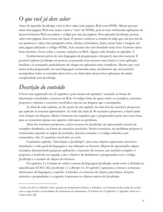 xi
O que você já deve saber
Antes de aprender JavaScript, você já deve saber criar páginas Web com HTML. Muitas pessoas
saber criar páginas Web mas nunca viram a “cara” do HTML, pois as mais sofisticadas aplicações de
desenvolvimento Web escondem o código por trás das páginas. Para aprender JavaScript, porém,
saber criar páginas dessa forma não basta. É preciso conhecer a estrutura do código que está por trás de
sua aparência e saber criar parágrafos, listas, tabelas, formulários, frames, incluir links e imagens em
uma página utilizando o código HTML. Este assunto não será abordado neste livro. Existem vários
bons tutoriais e livros sobre o assunto, inclusive na Web. Alguns estão listados no apêndice A.
Conhecimento prévio de uma linguagem de programação é desejável, mas não essencial. É
possível explorar JavaScript aos poucos, começando com recursos mais básicos e com aplicação
imediata e ir avançando gradualmente até chegar em aplicações mais complexas. Mesmo que você
nunca tenha programado em uma linguagem estruturada antes, acreditamos que será possível
acompanhar todos os exemplos deste livro e no final saber desenvolver aplicações de média
complexidade com JavaScript.
Descrição do conteúdo
O livro está organizado em 12 capítulos e pelo menos um apêndice1
contendo as fontes de
informação consultadas e recursos na Web. O código-fonte de quase todos os exemplos, exercícios
propostos, soluções e exercícios resolvidos está em um disquete que o acompanha.
Ao final de cada capítulo, ou de seções de um capítulo, há uma lista de exercícios propostos,
que aplicam os assuntos apresentados. Ao todo são mais de 40 exercícios propostos, a maior parte
com solução em disquete. Muitos fornecem um esqueleto que o programador pode usar como base,
para se concentrar apenas nos aspectos relevantes ao problema.
Além dos exercícios propostos, vários recursos do JavaScript são apresentados através de
exemplos detalhados, na forma de exercícios resolvidos. Nestes exercícios, um problema proposto é
solucionado expondo as etapas da resolução, decisões tomadas e o código utilizado, com
comentários. São 11 exercícios resolvidos ao todo.
O primeiro capítulo, “Introdução a JavaScript”, tem como objetivo apresentar uma breve
introdução e visão geral da linguagem e sua utilização no browser. Depois de apresentados alguns
exemplos demonstrando pequenas aplicações e manuseio de eventos, um exercício completo é
proposto, e resolvido em seguida, com o objetivo de familiarizar o programador com o código
JavaScript e o modelo de objetos do browser.
Os capítulos 2 a 4 tratam do núcleo comum da linguagem JavaScript, assim como é definida na
especificação ECMA-262, JavaScript 1.1 e JScript 3.1. O capítulo 2 apresenta a sintaxe e estruturas
elementares da linguagem, o capítulo 3 introduz os conceitos de objetos, protótipos, funções,
métodos e propriedades e o capítulo 4 apresenta os objetos nativos do JavaScript.
1 Como este livro é utilizado como apostila em treinamentos abertos e fechados, o seu formato pode mudar de acordo
com a carga horária e necessidades do contratante do treinamento. O formato de 12 capítulos e 1 apêndice refere-se à
versão básica (B).
 