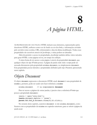 Capítulo 8 – A página HTML
JS11-01-1999/01 A4 - © 1999 Helder L. S. da Rocha 8-1
8
A página HTML
AS PROPRIEDADES DE UMA PÁGINA HTML incluem seus elementos, representados pelos
descritores HTML, atributos como cor de fundo ou cor dos links, e informações enviadas
pelo servidor como cookies, URL, referenciador e data da última modificação. Todas essas
propriedades são acessíveis através de JavaScript, e várias podem ser alteradas.
Além de permitir o acesso às propriedades, JavaScript também define vários métodos
para gerar HTML e criar páginas novas, em tempo de exibição.
A única forma de ter acesso a uma página é através da propriedade document, que
qualquer objeto do tipo Window possui. A página da janela onde roda o script pode ser
acessada diretamente pela propriedade window.document, ou simplesmente document.
Esta propriedade possui métodos e propriedades definidos pelo tipo Document, apresentado
neste capítulo.
Objeto Document
O objeto document representa o documento HTML atual. document é uma propriedade de
window e, portanto, pode ser usado sem fazer referência a window:
window.document // ou simplesmente document
Para ter acesso a páginas de outras janelas, é preciso citar a referência Window que
possui a propriedade document:
janela = open("nova.html");
janela.document.bgColor = "green";
parent.fr1.fr1_2.document.forms[0].b1.click();
No restante deste capítulo, usaremos document (e não window.document), como
fizemos com as propriedades de window nos capítulos anteriores, para se referir à página da
janela atual.
 