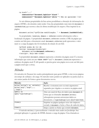 Capítulo 8 – A página HTML
JS11-01-1999/01 A4 - © 1999 Helder L. S. da Rocha 8-3
<a href="..."
onmouseover="document.bgColor='black'"
onmouseout=""document.bgColor='white'"> Não se aproxime! </a>
As seis últimas propriedades da lista acima possibilitam a obtenção de informações do
arquivo HTML e do domínio onde reside. Uma das propriedades mais úteis de document é
lastModified, que retorna a data de última modificação do arquivo. Para imprimi-la na
página:
document.write("<p>Última modificação: " + document.lastModified);
As propriedades location, domain e referrer contém informações sobre a
localização da página. A propriedade document.referrer contém a URL da página que
contém um link para o documento atual. document.referrer pode apresentar o valor
null se a carga da página não foi resultante da seleção de um link:
<p>Você acaba de vir de
<script language=JavaScript>
document.write(document.referrer);
</script>. Seja bem vindo!
A propriedade document.domain representa o domínio da página atual. É a mesma
informação que existe em um <BASE HREF="url">. document.location representa o
endereço da página atual. É útil quando se precisa gerar uma página nova com um link para
a página atual (que a criou).
Métodos
Os métodos de Document são usados principalmente para gerar HTML e criar novas páginas
em tempo de exibição e de carga. Os métodos tanto podem ser aplicados na janela atual ou
em outras janelas de forma a gerar documentos novos.
Método Ação
write("string") ou writeln()
write("arg1","arg2",...
,"argn")
Recebe e concatena zero ou mais argumentos
separados por vírgulas e os escreve na página atual.
open() ou
open("tipo/subtipo")
Abre um canal de fluxo de dados para document de
forma que as chamadas document.write()
subseqüentes possam acrescentar dados ao
documento. o tipo/subtipo é por default text/html.
close() Imprime na página qualquer texto não impresso
enviado à document e fecha o fluxo de saída de dados.
clear() limpa a janela ou frame que contém document.
O método write() é provavelmente o método mais usado em JavaScript. Sua
principal aplicação é a geração de HTML durante a carga da página. Uma chamada ao
 