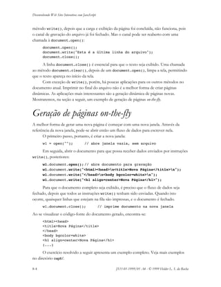 Desenvolvendo Web Sites Interativos com JavaScript
8-4 JS11-01-1999/01 A4 - © 1999 Helder L. S. da Rocha
método write(), depois que a carga e exibição da página foi concluída, não funciona, pois
o canal de gravação do arquivo já foi fechado. Mas o canal pode ser reaberto com uma
chamada à document.open():
document.open();
document.write("Esta é a última linha do arquivo");
document.close();
A linha document.close() é essencial para que o texto seja exibido. Uma chamada
ao método document.clear(), depois de um document.open(), limpa a tela, permitindo
que o texto apareça no início da tela.
Com exceção de write(), porém, há poucas aplicações para os outros métodos no
documento atual. Imprimir no final do arquivo não é a melhor forma de criar páginas
dinâmicas. As aplicações mais interessantes são a geração dinâmica de páginas novas.
Mostraremos, na seção a seguir, um exemplo de geração de páginas on-the-fly.
Geração de páginas on-the-fly
A melhor forma de gerar uma nova página é começar com uma nova janela. Através da
referência da nova janela, pode-se abrir então um fluxo de dados para escrever nela.
O primeiro passo, portanto, é criar a nova janela:
w1 = open(""); // abre janela vazia, sem arquivo
Em seguida, abrir o documento para que possa receber dados enviados por instruções
write(), posteriores:
w1.document.open(); // abre documento para gravação
w1.document.write("<html><head>n<title>Nova Página</title>n");
w1.document.write("</head>n<body bgcolor=white>n");
w1.document.write("<h1 align=center>Nova Página</h1>");
Para que o documento completo seja exibido, é preciso que o fluxo de dados seja
fechado, depois que todos as instruções write() tenham sido enviadas. Quando isto
ocorre, quaisquer linhas que estejam na fila são impressas, e o documento é fechado.
w1.document.close(); // imprime documento na nova janela
Ao se visualizar o código-fonte do documento gerado, encontra-se:
<html><head>
<title>Nova Página</title>
</head>
<body bgcolor=white>
<h1 align=center>Nova Página</h1>
(...)
O exercício resolvido a seguir apresenta um exemplo completo. Veja mais exemplos
no diretório cap8/.
 