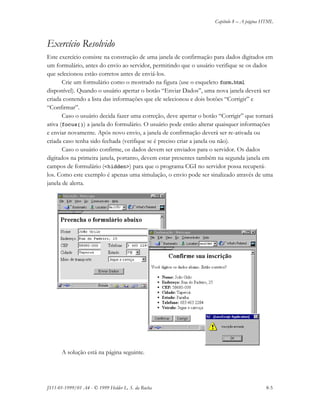 Capítulo 8 – A página HTML
JS11-01-1999/01 A4 - © 1999 Helder L. S. da Rocha 8-5
Exercício Resolvido
Este exercício consiste na construção de uma janela de confirmação para dados digitados em
um formulário, antes do envio ao servidor, permitindo que o usuário verifique se os dados
que selecionou estão corretos antes de enviá-los.
Crie um formulário como o mostrado na figura (use o esqueleto form.html
disponível). Quando o usuário apertar o botão “Enviar Dados”, uma nova janela deverá ser
criada contendo a lista das informações que ele selecionou e dois botões “Corrigir” e
“Confirmar”.
Caso o usuário decida fazer uma correção, deve apertar o botão “Corrigir” que tornará
ativa (focus()) a janela do formulário. O usuário pode então alterar quaisquer informações
e enviar novamente. Após novo envio, a janela de confirmação deverá ser re-ativada ou
criada caso tenha sido fechada (verifique se é preciso criar a janela ou não).
Caso o usuário confirme, os dados devem ser enviados para o servidor. Os dados
digitados na primeira janela, portanto, devem estar presentes também na segunda janela em
campos de formulário (<hidden>) para que o programa CGI no servidor possa recuperá-
los. Como este exemplo é apenas uma simulação, o envio pode ser sinalizado através de uma
janela de alerta.
A solução está na página seguinte.
 