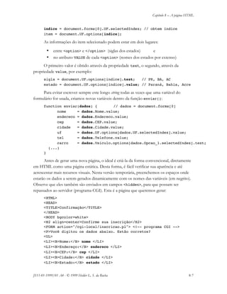 Capítulo 8 – A página HTML
JS11-01-1999/01 A4 - © 1999 Helder L. S. da Rocha 8-7
indice = document.forms[0].UF.selectedIndex; // obtem índice
item = document.UF.options[indice];
As informações do item selecionado podem estar em dois lugares:
• entre <option> e </option> (siglas dos estados) e
• no atributo VALUE de cada <option> (nomes dos estados por extenso)
O primeiro valor é obtido através da propriedade text, o segundo, através da
propriedade value, por exemplo:
sigla = document.UF.options[indice].text; // PR, BA, AC
estado = document.UF.options[indice].value; // Paraná, Bahia, Acre
Para evitar escrever sempre este longo string todas as vezes que uma variável do
formulário for usada, criamos novas variáveis dentro da função enviar():
function enviar(dados) { // dados = document.forms[0]
nome = dados.Nome.value;
endereco = dados.Endereco.value;
cep = dados.CEP.value;
cidade = dados.Cidade.value;
uf = dados.UF.options[dados.UF.selectedIndex].value;
tel = dados.Telefone.value;
carro = dados.Veiculo.options[dados.Opcao_1.selectedIndex].text;
(...)
}
Antes de gerar uma nova página, o ideal é criá-la da forma convencional, diretamente
em HTML como uma página estática. Desta forma, é fácil verificar sua aparência e até
acrescentar mais recursos visuais. Nesta versão temporária, preenchemos os espaços onde
estarão os dados a serem gerados dinamicamente com os nomes das variáveis (em negrito).
Observe que eles também são enviados em campos <hidden>, para que possam ser
repassados ao servidor (programa CGI). Esta é a página que queremos gerar:
<HTML>
<HEAD>
<TITLE>Confirmação</TITLE>
</HEAD>
<BODY bgcolor=white>
<H2 align=center>Confirme sua inscrição</H2>
<FORM action="/cgi-local/inscricao.pl"> <!-- programa CGI -->
<P>Você digitou os dados abaixo. Estão corretos?
<UL>
<LI><B>Nome:</B> nome </LI>
<LI><B>Endereço:</B> endereco </LI>
<LI><B>CEP:</B> cep </LI>
<LI><B>Cidade:</B> cidade </LI>
<LI><B>Estado:</B> estado </LI>
 