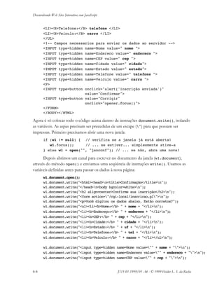 Desenvolvendo Web Sites Interativos com JavaScript
8-8 JS11-01-1999/01 A4 - © 1999 Helder L. S. da Rocha
<LI><B>Telefone:</B> telefone </LI>
<LI><B>Veículo:</B> carro </LI>
</UL>
<!-- Campos necessarios para enviar os dados ao servidor -->
<INPUT type=hidden name=Nome value=" nome ">
<INPUT type=hidden name=Endereco value=" endereco ">
<INPUT type=hidden name=CEP value=" cep ">
<INPUT type=hidden name=Cidade value=" cidade">
<INPUT type=hidden name=Estado value=" estado">
<INPUT type=hidden name=Telefone value=" telefone ">
<INPUT type=hidden name=Veiculo value=" carro ">
<P>
<INPUT type=button onclick="alert('inscrição enviada')"
value="Confirmar">
<INPUT type=button value="Corrigir"
onclick="opener.focus()">
</FORM>
</BODY></HTML>
Agora é só colocar todo o código acima dentro de instruções document.write(), isolando
as variáveis. As aspas precisam ser precedidas de um escape (") para que possam ser
impressas. Primeiro precisamos abrir uma nova janela:
if (w1 != null) { // verifica se a janela já está aberta!
w1.focus(); // ... se estiver... simplesmente ative-a
} else w1 = open("", "janconf"); // ... se não, abra uma nova!
Depois abrimos um canal para escrever no documento da janela (w1.document),
através do método open() e enviamos uma seqüência de instruções write(). Usamos as
variáveis definidas antes para passar os dados à nova página:
w1.document.open();
w1.document.write("<html><head>n<title>Confirmação</title>n");
w1.document.write("</head>n<body bgcolor=white>n");
w1.document.write("<h2 align=center>Confirme sua inscrição</h2>n");
w1.document.write("<form action="/cgi-local/inscricao.pl">n");
w1.document.write("<p>Você digitou os dados abaixo. Estão corretos?");
w1.document.write("<ul><li><b>Nome:</b> " + nome + "</li>n");
w1.document.write("<li><b>Endereço:</b> " + endereco + "</li>n");
w1.document.write("<li><b>CEP:</b> " + cep + "</li>n");
w1.document.write("<li><b>Cidade:</b> " + cidade + "</li>n");
w1.document.write("<li><b>Estado:</b> " + uf + "</li>n");
w1.document.write("<li><b>Telefone:</b> " + tel + "</li>n");
w1.document.write("<li><b>Veículo:</b> " + carro + "</li></ul>n");
w1.document.write("<input type=hidden name=Nome value="" + nome + "">n");
w1.document.write("<input type=hidden name=Endereco value="" + endereco + "">n");
w1.document.write("<input type=hidden name=CEP value="" + cep + "">n");
 