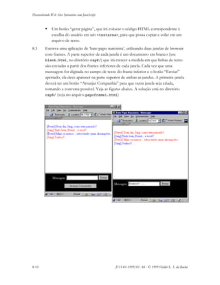 Desenvolvendo Web Sites Interativos com JavaScript
8-10 JS11-01-1999/01 A4 - © 1999 Helder L. S. da Rocha
• Um botão “gerar página”, que irá colocar o código HTML correspondente à
escolha do usuário em um <textarea>, para que possa copiar e colar em um
arquivo de texto.
8.3 Escreva uma aplicação de ‘bate-papo narcisista’, utilizando duas janelas de browser
com frames. A parte superior de cada janela é um documento em branco (use
blank.html, no diretório cap8/) que irá crescer a medida em que linhas de texto
são enviadas a partir dos frames inferiores de cada janela. Cada vez que uma
mensagem for digitada no campo de texto do frame inferior e o botão “Enviar”
apertado, ela deve aparecer na parte superior de ambas as janelas. A primeira janela
deverá ter um botão “Arranjar Companhia” para que outra janela seja criada,
tornando a conversa possível. Veja as figuras abaixo. A solução está no diretório
cap8/ (veja no arquivo papoframe1.html)
 