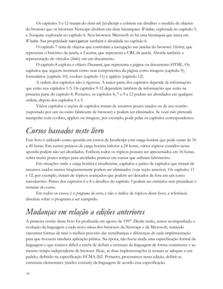 xii
Os capítulos 5 a 12 tratam do client-side JavaScript e cobrem em detalhes o modelo de objetos
do browser que os browsers Netscape dividem em duas hierarquias: Window, explorada no capítulo 5,
e Navigator, explorada no capítulo 6. Nos browsers Microsoft só há uma hierarquia que inicia em
Window. Sua propriedade navigator também é abordada no capítulo 6.
O capítulo 7 trata de objetos que controlam a navegação nas janelas do browser: History, que
representa o histórico da janela, e Location, que representa a URL da janela. Aborda também a
representação de vínculos (links) em um documento.
O capítulo 8 explora o objeto Document, que representa a página ou documento HTML. Os
capítulos que seguem mostram como usar componentes da página como imagens (capítulo 9),
formulários (capítulo 10), cookies (capítulo 11) e applets (capítulo 12).
A ordem dos capítulos não é rigorosa. A maior parte dos capítulos depende de informações
que estão nos capítulos 1-5. Os capítulos 9-12 dependem também de informações que estão na
primeira parte do capítulo 8. Portanto, os capítulos 6, 7 e 9 a 12 podem ser abordados em qualquer
ordem, depois dos capítulos 1 a 5.
Vários capítulos e seções de capítulos tratam de assuntos pouco usados ou de uso restrito
(suportado por um ou outro fabricante de browser) e podem ser eliminados. Se você não pretende
manipular com cookies, applets ou imagens, por exemplo, pode pular os capítulos correspondentes.
Cursos baseados neste livro
Este livro é utilizado como apostila em cursos de JavaScript com carga-horária que pode variar de 16
a 40 horas. Em cursos práticos de carga horária inferior a 24 horas, vários tópicos contidos nesta
apostila podem não ser abordados. Embora todos os tópicos possam ser apresentados em 16 horas,
sobra muito pouco tempo para atividades práticas em cursos que utilizam laboratório.
Em situações onde a carga horária é insuficiente, capítulos e partes de capítulos que tratam de
assuntos usados menos freqüentemente podem ser eliminados (veja seção anterior). Os capítulos 11
e 12, por exemplo, tratam de tópicos avançados que podem ser deixados de fora em um curso
introdutório. Partes dos capítulos 6 e 8 e detalhes do capítulo 3 podem ser omitidos sem prejudicar o
restante do curso.
Em todos os casos, é o programa do curso, e não o índice de tópicos deste livro, a referência
absoluta sobre o programa a ser cumprido.
Mudanças em relação a edições anteriores
A primeira versão deste livro foi produzida em agosto de 1997. Desde então, temos acompanhado a
evolução da linguagem a cada novo release dos browsers da Netscape e da Microsoft, tentando
encontrar formas de tirar o melhor proveito das semelhanças e diferenças de cada implementação
para que tivessem imediata aplicação prática. Na época, não havia ainda uma especificação formal da
linguagem o que tornava difícil a tarefa de definir a estrutura da linguagem de forma consistente e ao
mesmo tempo independente de browser. Hoje, as duas implementações já tentam se adequar a um
padrão, definido na especificação ECMA-262. Portanto, procuramos nesta edição, definir as
estruturas elementares (núcleo comum) da linguagem de acordo essa especificação.
 