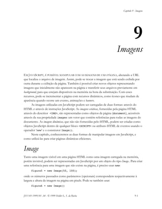 Capítulo 9 - Imagens
JS11-01-1999/01 A4 - © 1999 Helder L. S. da Rocha 9-1
9
Imagens
EM JAVASCRIPT, É POSSÍVEL MANIPULAR COM AS IMAGENS DE UMA PÁGINA, alterando a URL
que localiza o arquivo de imagem. Assim, pode-se trocar a imagem que está sendo exibida por
outra durante a exibição da página. Também é possível criar novos objetos representando
imagens que inicialmente não aparecem na página e transferir seus arquivos previamente em
background, para que estejam disponíveis na memória na hora da substituição. Com esses
recursos, pode-se incrementar a página com recursos dinâmicos, como ícones que mudam de
aparência quando ocorre um evento, animações e banners.
As imagens utilizadas em JavaScript podem ser carregadas de duas formas: através do
HTML e através de instruções JavaScript. As imagens estáticas, fornecidas pela página HTML
através do descritor <IMG>, são representadas como objetos da página (document), acessíveis
através da sua propriedade images: um vetor que contém referências para todas as imagens do
documento. As imagens dinâmicas, que não são fornecidas pelo HTML, podem ser criadas como
objetos JavaScript dentro de qualquer bloco <SCRIPT> ou atributo HTML de eventos usando o
operador ‘new’ e o construtor Image().
Neste capítulo, conheceremos as duas formas de manipular imagens em JavaScript, e
como utilizá-las para criar páginas dinâmicas eficientes.
Image
Tanto uma imagem visível em uma página HTML como uma imagem carregada na memória,
porém invisível, podem ser representadas em JavaScript por um objeto do tipo Image.. Para criar
uma referência para uma imagem que não existe na página, é preciso usar new:
figura5 = new Image(50, 100);
onde os números passsados como parâmetros (opcionais) correspondem respectivamente à
largura e altura da imagem na página em pixels. Pode-se também usar:
figura6 = new Image()
 