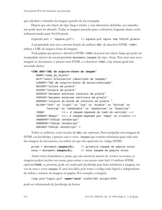 Desenvolvendo Web Sites Interativos com JavaScript
9-2 JS11-01-1999/01 A4 - © 1999 Helder L. S. da Rocha
que calculará o tamanho da imagem quando ela for carregada.
Depois que um objeto do tipo Image é criado, e suas dimensões definidas, seu tamanho
não pode mais ser alterado. Todas as imagens passadas para a referência figura5 abaixo serão
redimensionadas para 50x100 pixels:
figura5.src = "square.gif"; // square.gif agora tem 50x100 pixels
A propriedade src tem a mesma função do atributo SRC do descritor HTML <IMG>:
indicar a URL do arquivo-fonte da imagem.
Toda página que possui o descritor HTML <IMG> já possui um objeto Image que pode ser
manipulado através da sua propriedade document.images (do tipo Array). Para criar uma nova
imagem no documento, é preciso usar HTML e o descritor <IMG>, cuja sintaxe geral está
mostrada abaixo:
<IMG SRC="URL do arquivo-fonte da imagem"
NAME="nome_do_objeto"
ALT="texto alternativo (descrição da imagem)"
LOWSRC="URL de arquivo-fonte de baixa-resolução"
HEIGHT="altura em pixels"
WIDTH="largura em pixels"
HSPACE="margens externas laterais em pixels"
VSPACE="margens externas verticais em pixels"
BORDER="largura da borda de contorno em pixels "
ALIGN="left" ou "right" ou "top" ou "middle" ou "bottom" ou
"texttop" ou "absmiddle" ou "absbottom" ou "baseline"
ISMAP <!-- é imagem mapeada do lado do servidor -->
USEMAP="#mapa" <!-- é imagem mapeada por ‘mapa’ no cliente -->
ONABORT="Código JavaScript"
ONERROR="Código JavaScript"
ONLOAD="Código JavaScript" >
Todos os atributos, com exceção de SRC, são optionais. Para manipular uma imagem do
HTML em JavaScript, é preciso usar o vetor images que contém referências para cada uma
das imagens do documento, na ordem em que elas aparecem no código HTML:
prima = document.images[0]; // primeira imagem da página atual
nona = document.images[8]; // nona imagem da página atual
Assim como formulários e frames, que são acessíveis através de vetores ou nomes, as
imagens podem receber um nome, para tornar o seu acesso mais fácil. O atributo HTML
opcional NAME, se presente, pode ser usado pelo JavaScript para fazer referência à imagem, em
vez de usar o vetor images. É uma boa idéia, pois torna o código mais legível e independente
da ordem e número de imagens na página. Por exemplo, a imagem:
<img src="tapir.gif" name="anta" width=380 height=200>
pode ser referenciada do JavaScript da forma:
 