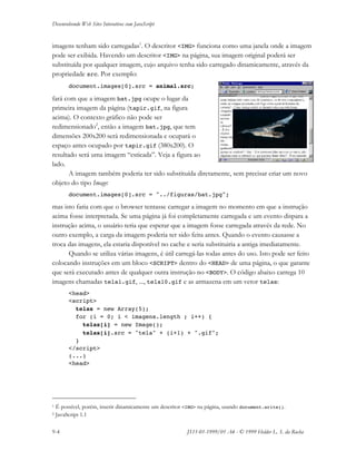 Desenvolvendo Web Sites Interativos com JavaScript
9-4 JS11-01-1999/01 A4 - © 1999 Helder L. S. da Rocha
imagens tenham sido carregadas1
. O descritor <IMG> funciona como uma janela onde a imagem
pode ser exibida. Havendo um descritor <IMG> na página, sua imagem original poderá ser
substituída por qualquer imagem, cujo arquivo tenha sido carregado dinamicamente, através da
propriedade src. Por exemplo:
document.images[0].src = animal.src;
fará com que a imagem bat.jpg ocupe o lugar da
primeira imagem da página (tapir.gif, na figura
acima). O contexto gráfico não pode ser
redimensionado2
, então a imagem bat.jpg, que tem
dimensões 200x200 será redimensionada e ocupará o
espaço antes ocupado por tapir.gif (380x200). O
resultado será uma imagem “esticada”. Veja a figura ao
lado.
A imagem também poderia ter sido substituída diretamente, sem precisar criar um novo
objeto do tipo Image:
document.images[0].src = "../figuras/bat.jpg";
mas isto faria com que o browser tentasse carregar a imagem no momento em que a instrução
acima fosse interpretada. Se uma página já foi completamente carregada e um evento dispara a
instrução acima, o usuário teria que esperar que a imagem fosse carregada através da rede. No
outro exemplo, a carga da imagem poderia ter sido feita antes. Quando o evento causasse a
troca das imagens, ela estaria disponível no cache e seria substituiria a antiga imediatamente.
Quando se utiliza várias imagens, é útil carregá-las todas antes do uso. Isto pode ser feito
colocando instruções em um bloco <SCRIPT> dentro do <HEAD> de uma página, o que garante
que será executado antes de qualquer outra instrução no <BODY>. O código abaixo carrega 10
imagens chamadas tela1.gif, ..., tela10.gif e as armazena em um vetor telas:
<head>
<script>
telas = new Array(5);
for (i = 0; i < imagens.length ; i++) {
telas[i] = new Image();
telas[i].src = "tela" + (i+1) + ".gif";
}
</script>
(...)
<head>
1 É possível, porém, inserir dinamicamente um descritor <IMG> na página, usando document.write().
2 JavaScript 1.1
 