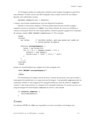 Capítulo 9 - Imagens
JS11-01-1999/01 A4 - © 1999 Helder L. S. da Rocha 9-5
As 10 imagens podem ser usadas para substituir outras imagens da página ou para fazer
uma animação. Usando vetores, fica fácil manipular toda a coleção através de seus índices.
Quando uma substituição ocorrer:
document.images[2].src = telas[5];
o arquivo será trocado imadiatamente, pois está disponível localmente.
Quando se têm muitas imagens, o browser poderá demorar para mostrar a página,
enquanto executa as instruções no <HEAD>. Uma forma eficiente de evitar esse problema, é
colocar as instruções dentro de uma função global, e chamá-la quando a página tiver terminado
de carregar, usando <BODY ONLOAD="nomeFuncao()">. Por exemplo:
<head>
<script>
var telas; // variável global, para que possa ser usada em
// outras partes da página
function carregaImagens() {
telas = new Array(10);
for (i = 0; i < imagens.length ; i++) {
telas[i] = new Image();
telas[i].src = "tela" + (i+1) + ".gif";
}
}
(...)
</script>
</head>
poderá ser chamada depois que a página tiver sido carregada com:
<BODY ONLOAD="carregaImagens()">
...
</BODY>
Na transferência de imagens através da rede é comum acontecerem erros, provocando a
interrupção da transferência ou a carga incorreta da imagem. A propriedade complete pode ser
usada para verificar se uma imagem já foi carregada totalmente, antes de utilizá-la. complete
contém o valor true somente se a imagem já foi carregada totalmente. Se ocorrer um erro ou a
carga da imagem for interrompida, complete irá conter o valor false:
if (telas[9].complete) {
iniciarAnimacao();
}
Eventos
Os atributos HTML de <IMG> que respondem a eventos associados com imagens são:
 