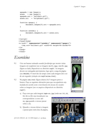 Capítulo 9 - Imagens
JS11-01-1999/01 A4 - © 1999 Helder L. S. da Rocha 9-7
apagado = new Image();
aceso = new Image();
apagado.src = "dullbart.gif";
aceso.src = "brightbart.gif";
function apaga() {
document.images[0].src = apagado.src;
}
function acende() {
document.images[0].src = aceso.src;
}
</script>
</head><body>
<a href="" onmouseover="acende()" onmouseout="apaga()">
<img src="dullbart.gif" width=43 height=58 border=0>
</a>
</body>
</html>
Exercícios
9.1 Crie um banner animado usando JavaScript que mostre várias
imagens em seqüência (use as imagens im-01.jpg a im-05.jpg
(figura ao lado) disponíveis no diretório cap9/. As imagens
devem ser carregadas previamente, logo após a carga da página
(use ONLOAD). O intervalo de tempo entre cada imagem deve ser
de um segundo (solução em cap9/anima.html).
9.2 Na página uma.html (figura abaixo) há 5 imagens preto-e-
branco. Faça as seguintes alterações para que sua aparência seja
mudada de acordo com o movimento do mouse do usuário
sobre as imagens (use os arquivos disponíveis no diretório
cap9/):
a) Faça com que cada imagem impb-nn.jpg (onde nn é 01, 02,
03, 04 ou 05) seja trocada por sua
correspondente a cores im-
nn.jpg quando o mouse passar
sobre a ela.
b) Quando o mouse deixar a imagem
e passar para outra área da página,
 