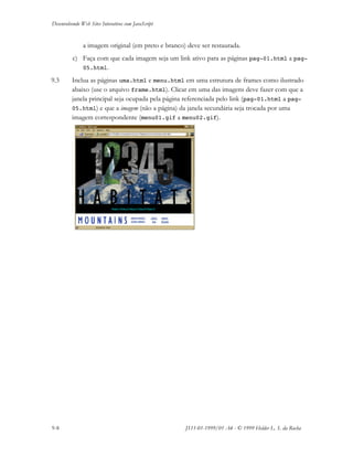 Desenvolvendo Web Sites Interativos com JavaScript
9-8 JS11-01-1999/01 A4 - © 1999 Helder L. S. da Rocha
a imagem original (em preto e branco) deve ser restaurada.
c) Faça com que cada imagem seja um link ativo para as páginas pag-01.html a pag-
05.html.
9.3 Inclua as páginas uma.html e menu.html em uma estrutura de frames como ilustrado
abaixo (use o arquivo frame.html). Clicar em uma das imagens deve fazer com que a
janela principal seja ocupada pela página referenciada pelo link (pag-01.html a pag-
05.html) e que a imagem (não a página) da janela secundária seja trocada por uma
imagem correspondente (menu01.gif a menu02.gif).
 
