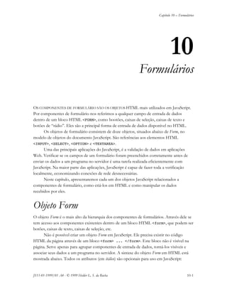 Capítulo 10 – Formulários
JS11-01-1999/01 A4 - © 1999 Helder L. S. da Rocha 10-1
10
Formulários
OS COMPONENTES DE FORMULÁRIO SÃO OS OBJETOS HTML mais utilizados em JavaScript.
Por componentes de formulário nos referimos a qualquer campo de entrada de dados
dentro de um bloco HTML <FORM>, como bootões, caixas de seleção, caixas de texto e
botões de “rádio”. Eles são a principal forma de entrada de dados disponível no HTML.
Os objetos de formulário consistem de doze objetos, situados abaixo de Form, no
modelo de objetos do documento JavaScript. São referências aos elementos HTML
<INPUT>, <SELECT>, <OPTION> e <TEXTAREA>.
Uma das principais aplicações do JavaScript, é a validação de dados em aplicações
Web. Verificar se os campos de um formulário foram preenchidos corretamente antes de
enviar os dados a um programa no servidor é uma tarefa realizada eficientemente com
JavaScript. Na maior parte das aplicações, JavaScript é capaz de fazer toda a verificação
localmente, economizando conexões de rede desnecessárias.
Neste capítulo, apresentaremos cada um dos objetos JavaScript relacionados a
componentes de formulário, como criá-los em HTML e como manipular os dados
recebidos por eles.
Objeto Form
O objeto Form é o mais alto da hierarquia dos componentes de formulários. Através dele se
tem acesso aos componentes existentes dentro de um bloco HTML <form>, que podem ser
botões, caixas de texto, caixas de seleção, etc.
Não é possível criar um objeto Form em JavaScript. Ele precisa existir no código
HTML da página através de um bloco <form> ... </form>. Este bloco não é visível na
página. Serve apenas para agrupar componentes de entrada de dados, torná-los visíveis e
associar seus dados a um programa no servidor. A sintaxe do objeto Form em HTML está
mostrada abaixo. Todos os atributos (em itálico) são opcionais para uso em JavaScript:
 
