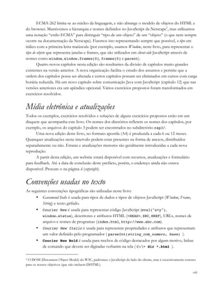 xiii
ECMA-262 limita-se ao núcleo da linguagem, e não abrange o modelo de objetos do HTML e
do browser. Mantivemos a hierarquia e nomes definidos no JavaScript da Netscape2
, mas utilizamos
uma notação “estilo ECMA” para distinguir “tipo de um objeto” de um “objeto” (o que nem sempre
ocorre na documentação da Netscape). Fizemos isto representando sempre que possível, o tipo em
itálico com a primeira letra maiúscula (por exemplo, usamos Window, neste livro, para representar o
tipo de objeto que representa janelas e frames, que são utilizados em client-side JavaScript através de
nomes como window, window.frames[0], frames[0] e parent).
Quatro novos capítulos nesta edição são resultantes da divisão de capítulos muito grandes
existentes na versão anterior. A nova organização facilita o estudo dos assuntos e permite que a
ordem dos capítulos possa ser alterada e certos capítulos possam ser eliminados em cursos com carga
horária reduzida. Há um novo capítulo sobre comunicação Java com JavaScript (capítulo 12) que nas
versões anteriores era um apêndice opcional. Vários exercícios propostos foram transformados em
exercícios resolvidos.
Mídia eletrônica e atualizações
Todos os exemplos, exercícios resolvidos e soluções de alguns exercícios propostos estão em um
disquete que acompanha este livro. Os nomes dos diretórios refletem os nomes dos capítulos, por
exemplo, os arquivos do capítulo 3 podem ser encontrados no subdiretório cap3/.
Uma nova edição deste livro, no formato apostila (A4) é produzida a cada 6 ou 12 meses.
Quaisquer atualizações neste intervalo podem estar presentes na forma de anexos, distribuídos
separadamente ou não. Erratas e atualizações menores são geralmente introduzidas a cada nova
reprodução.
A partir desta edição, um website estará disponível com recursos, atualizações e formulário
para feedback. Até a data de conclusão deste prefácio, porém, o endereço ainda não estava
disponível. Procure-o na página ii (copyright).
Convenções usadas no texto
As seguintes convenções tipográficas são utilizadas neste livro:
• Garamond Italic é usada para tipos de dados e tipos de objetos JavaScript (Window, Frame,
String) e texto grifado.
• Courier New é usada para representar código JavaScript (eval("x+y"),
window.status), descritores e atributos HTML (<HEAD>, SRC, HREF), URLs, nomes de
arquivo e nomes de programas (index.html, http://www.abc.com).
• Courier New Italic é usada para representar propriedades e atributos que representam
um valor definido pelo programador ( parseInt(string_com_numero, base) ).
• Courier New Bold é usada para trechos de código destacados por algum motivo, linhas
de comando que devem ser digitadas verbatim na tela ( C:> dir *.html ).
2 O DOM (Document Object Model) do W3C, padroniza o JavaScript do lado do cliente, mas é excessivamente extenso
para os nossos objetivos (que não incluem DHTML).
 