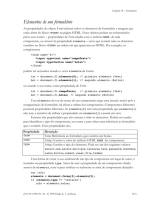 Capítulo 10 – Formulários
JS11-01-1999/01 A4 - © 1999 Helder L. S. da Rocha 10-3
Elementos de um formulário
As propriedades do objeto Form incluem todos os elementos de formulário e imagens que
estão dentro do bloco <FORM> na página HTML. Estes objetos podem ser referenciados
pelos seus nomes – propriedades de Form criadas com o atributo NAME de cada
componente, ou através da propriedade elements – vetor que contém todos os elementos
contidos no bloco <FORM> na ordem em que aparecem no HTML. Por exemplo, os
componentes
<form name="f1">
<input type=text name="campoTexto">
<input type=button name="botao">
</form>
podem ser acessados usando o vetor elements da forma:
txt = document.f1.elements[0]; // primeiro elemento (Text)
bot = document.f1.elements[1]; // segundo elemento (Button)
ou usando o seu nome, como propriedade de Form:
txt = document.f1.campoTexto; // primeiro elemento (Text)
bot = document.f1.botao; // segundo elemento (Button)
Usar elements em vez do nome de um componente exige uma atenção maior pois a
reorganização do formulário irá afetar a ordem dos componentes. Componentes diferentes
possuem propriedades diferentes. Se elements[0] tem uma propriedade que elements[1]
não tem, a tentativa de utilizar a propriedade em elements[1] causará um erro.
Existem três propriedades que são comuns a todos os elementos. Podem ser usadas
para identificar o tipo do componente, seu nome e para obter uma referência ao formulário
que o contém. Essas propriedades são:
Propriedade Descrição
form Form. Referência ao formulário que contém este botão.
name String. Contém o valor do atributo HTML NAME do componente.
type String. Contém o tipo do elemento. Pode ter um dos seguintes valores:
select-one, select-multiple, textarea, text, password, checkbox,
radio, button, submit, reset, file, hidden
Uma forma de evitar o uso acidental de um tipo de componente em lugar de outro, é
testando sua propriedade type. Antes de usar a propriedade de um componente obtido
através de elements, teste-o para verificar se realmente se trata do componente desejado:
var info;
elemento = document.forms[0].elements[5];
if (elemento.type == "textarea")
info = elemento.value;
 