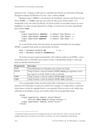 Desenvolvendo Web Sites Interativos com JavaScript
10-6 JS11-01-1999/01 A4 - © 1999 Helder L. S. da Rocha
aparecerá vazio. A figura ao lado mostra a aparência dos botões em um browser Netscape
Navigator rodando em Windows 95 com e sem o atributo VALUE.
Qualquer objeto <INPUT> é um elemento de formulário e precisa estar dentro de um
bloco <FORM>...</FORM>. para que seja visível na tela2
, possa receber dados e ser
manipulado como um objeto JavaScript. Os botões podem ser acessados através do vetor
elements, na ordem em que aparecem no código, ou através do seu nome, especificado
pelo atributo NAME:
<form>
<input type=button name=b1> <!—objeto tipo Button -->
<input type=submit name=b2> <!—objeto tipo Submit -->
<input type=reset name=b3> <!—objeto tipo Reset -->
</form>
Se os três botões acima estiverem dentro do primeiro formulário de uma página
HTML, o segundo botão pode ser referenciado da forma:
but2 = document.forms[0].b2 // ou ...
but2 = document.forms[0].elements[1]
Os botões possuem quatro propriedades. Três refletem atributos do HTML e uma é
um ponteiro para o formulário que contém o botão. A propriedade value é a única que
pode ser alterada dinamicamente.
Propriedade Descrição
form Form. Referência ao formulário que contém este botão.
value String. Contém o valor do atributo HTML VALUE que especifica o texto
que aparece no botão. Pode ser lida ou alterada.
name String. Contém o valor do atributo HTML NAME. (read-only)
type String. Contém o valor do atributo HTML TYPE. (read-only)
Com a propriedade form, um botão pode subir a hierarquia e ter acesso a outros
elementos do formulário no qual está contido. Por exemplo, no código abaixo, o primeiro
botão altera o rótulo do segundo botão, ao ser apertado. Para ter acesso a ele, obtém uma
referência ao formulário em que está contido através de sua propriedade form:
<form>
<input type=button name=b1 value="Editar"
onclick="this.form.b2.value='Alterar'">
<input type=submit name=b2 value="Criar">
</form>
2 O Internet Explorer mostra na tela componentes que não estão dentro de <form>, mas eles não têm
utilidade alguma pois não podem enviar dados ao servidor nem serem manipulados em JavaScript.
 