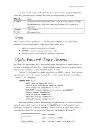 Capítulo 10 – Formulários
JS11-01-1999/01 A4 - © 1999 Helder L. S. da Rocha 10-7
Os métodos dos objetos Button, Submit e Reset estão associados a eventos. Permitem
simular o evento que ocorre ao clique do mouse, ao ativar e desativar um botão.
Método Ação
click() Realiza as tarefas programadas para o clique do botão (executa o código
JavaScript contido no atributo ONCLICK sem que o botão precise ser
apertado).
focus() Ativa o botão.
blur() Desativa o botão.
Eventos
Os eventos suportados por botões são três. Os atributos HTML abaixo respondem a
eventos de botão interpretando o código JavaScript contido neles:
• ONCLICK – quando o usuário aperta o botão
• ONFOCUS – quando o usuário seleciona o botão.
• ONBLUR – quando o usuário seleciona outro componente.
Objetos Password, Text e Textarea
Os objetos do tipo Password, Text e Textarea são usados para entrada de texto. Possuem as
mesmas propriedades. Objetos Text e Password definem caixas de texto de uma única linha
enquanto que os objetos Textarea entendem quebras de linha.
Objetos Text e Password são criados com elementos HTML <INPUT> e têm a mesma
aparência, mas o texto dos objetos Password não é exibido na tela. A sintaxe de um objeto
Text em HTML é a seguinte:
<INPUT TYPE="text"
NAME="nome_do_campo_de_texto"
VALUE="texto inicial do campo de textos"
SIZE="número de caracteres visíveis"
MAXLENGTH="número máximo de caracteres permitido"
ONBLUR="código JavaScript"
ONFOCUS="código JavaScript"
ONCHANGE="código JavaScript"
ONSELECT="código JavaScript" >
Todos os atributos, exceto o atributo TYPE são opcionais. Se SIZE não for definido, a
caixa de texto terá 20 caracteres de largura. Se MAXLENGTH não for definido, não haverá
limite para o número de caracteres digitado no campo de textos. A figura abaixo ilustra a
aparência de objetos Text em um browser Netscape 4.5 rodando em Windows 95.
 