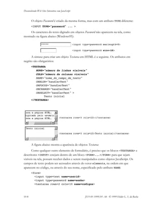 Desenvolvendo Web Sites Interativos com JavaScript
10-8 JS11-01-1999/01 A4 - © 1999 Helder L. S. da Rocha
O objeto Password é criado da mesma forma, mas com um atributo TYPE diferente:
<INPUT TYPE="password" ... >
Os caracteres do texto digitado em objetos Password não aparecem na tela, como
mostrado na figura abaixo (Windows95):
A sintaxe para criar um objeto Textarea em HTML é a seguinte. Os atributos em
negrito são obrigatórios:
<TEXTAREA
ROWS="número de linhas visíveis"
COLS="número de colunas visíveis"
NAME="nome_do_campo_de_texto"
ONBLUR="handlerText"
ONFOCUS="handlerText"
ONCHANGE="handlerText"
ONSELECT="handlerText" >
Texto inicial
</TEXTAREA>
A figura abaixo mostra a aparência de objetos Textarea:
Como qualquer outro elemento de formulário, é preciso que os blocos <TEXTAREA> e
descritores <INPUT> estejam dentro de um bloco <FORM>...</FORM> para que sejam
visíveis na tela, possam receber dados e serem manipulados como objetos JavaScript. Os
campos de texto podem ser acessados através do vetor elements, na ordem em que
aparecem no código, ou através do seu nome, especificado pelo atributo NAME:
<form>
<input type=text name=userid>
<input type=password name=senha>
<textarea rows=2 cols=10 name=codigos>
 