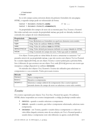 Capítulo 10 – Formulários
JS11-01-1999/01 A4 - © 1999 Helder L. S. da Rocha 10-9
</textarea>
</form>
Se os três campos acima estiverem dentro do primeiro formulário de uma página
HTML, o segundo campo pode ser referenciado da forma:
texto2 = document.forms[0].senha // ou ...
texto2 = document.forms[0].elements[1]
As propriedades dos campos de texto são as mesmas para Text, Textarea e Password.
São todas read-only com exceção da propriedade value, que pode ser alterada, mudando o
conteúdo dos campos de texto dinamicamente.
Propriedade Descrição
form Form. Referência ao formulário no qual este elemento está contido.
type String. Valor do atributo TYPE do HTML.
name String. Valor do atributo NAME do HTML.
defaultValue String. Valor default previamente definido no campo VALUE do HTML.
value String. Conteúdo do campo de texto. Valor que pode ser redefinido.
Um objeto Textarea pode ter várias linhas de texto e armazenar os caracteres “n”
passados através de sua propriedade value, o que não ocorre com objetos Text ou Password.
Se o usuário digitar [ENTER], em um objeto Textarea o cursor pulará para a próxima linha.
Isto é diferente do que acontece em um objeto Text, onde [ENTER] provoca um evento que
interpreta o código disponível no atributo ONCHANGE.
Os métodos dos objetos Text, Password e Textarea são utilizados para selecionar os
componentes e o seu conteúdo. Todos provocam eventos.
Método Ação
focus() Ativa o componente.
blur() Desativa o componente.
select() Seleciona o campo editável do componente (faz o cursor aparecer
piscando dentro do campo de texto ou seleciona o texto nele contido).
Eventos
Os eventos suportados por objetos Text, TextArea e Password são quatro. Os atributos
HTML abaixo respondem aos eventos interpretando o código JavaScript contido neles:
• ONFOCUS – quando o usuário seleciona o componente.
• ONBLUR – quando o usuário, que tinha o componente selecionado, seleciona outro
componente.
• ONCHANGE – em Textarea, quando o usuário deixa o componente e o valor seu
valor difere daquele existente antes da sua seleção; em Text e Password quando o
usuário deixa o componente com valor diferente ou aperta a tecla [ENTER].
 