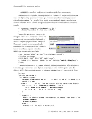 Desenvolvendo Web Sites Interativos com JavaScript
10-10 JS11-01-1999/01 A4 - © 1999 Helder L. S. da Rocha
• ONSELECT – quando o usuário seleciona a área editável do componente.
Para validar dados digitados em campos de texto, é preciso ler sua propriedade value,
que é um objeto String. Qualquer operação que possa ser realizada sobre strings pode ser
realizada sobre value. Por exemplo, String possui uma propriedade length, que informa
quantos caracteres possui. Através dela pode-se verificar se um campo de textos está vazio
usando:
if (document.forms[0].senha.length == 0) {
alert("É preciso digitar uma senha");
}
Os métodos select() e focus() são
úteis para rolar a tela e posicionar o cursor em
um campo de textos específico, facilitando o
acesso a campos que precisam ser corrigidos.
O exemplo a seguir mostra uma aplicação
desses métodos na validação de um campo de
textos. Considere o seguinte formulário
HTML que têm a aparência ao lado:
<FORM METHOD="POST" ACTION="/cgi-bin/mailForm.pl">
<P>Digite seu Nome:
<INPUT TYPE="TEXT" SIZE="20" NAME="nome">
<P><INPUT TYPE="button" VALUE="Enviar" ONCLICK="valida(this.form)">
</FORM>
O botão chama a função valida(), passando como argumento uma referência para o
formulário, que verifica se o texto digitado no campo do nome contém apenas letras do
alfabeto ASCII. Para comparar, usamos os métodos toLowerCase() e charAt() de String:
<script>
function valida(f) {
var valid = true;
if (f.nome.value.length <= 0) { // verifica se string está vazio
valid = false;
} else { // verifica se usuario digitou caracteres ilegais
for (i = 0; i < f.nome.value.length; i++) {
ch = f.nome.value.charAt(i).toLowerCase();
if (ch < 'a' || ch > 'z') valid = false;
}
}
if (!valid) {
alert("Só digite letras (sem acentos) no campo "Seu Nome".");
f.nome.focus();
f.nome.select();
} else {
f.submit(); // envia o formulário
 