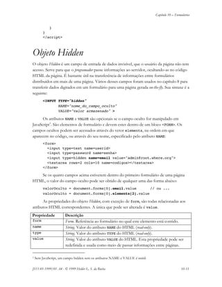 Capítulo 10 – Formulários
JS11-01-1999/01 A4 - © 1999 Helder L. S. da Rocha 10-11
}
}
</script>
Objeto Hidden
O objeto Hidden é um campo de entrada de dados invisível, que o usuário da página não tem
acesso. Serve para que o programador passe informações ao servidor, ocultando-as no código
HTML da página. É bastante útil na transferência de informações entre formulários
distribuídos em mais de uma página. Vários desses campos foram usados no capítulo 8 para
transferir dados digitados em um formulário para uma página gerada on-the-fly. Sua sintaxe é a
seguinte:
<INPUT TYPE="hidden"
NAME="nome_do_campo_oculto"
VALUE="valor armazenado" >
Os atributos NAME e VALUE são opcionais se o campo oculto for manipulado em
JavaScript3
. São elementos de formulário e devem ester dentro de um bloco <FORM>. Os
campos ocultos podem ser acessados através do vetor elements, na ordem em que
aparecem no código, ou através do seu nome, especificado pelo atributo NAME:
<form>
<input type=text name=userid>
<input type=password name=senha>
<input type=hidden name=email value="admin@root.where.org">
<textarea rows=2 cols=10 name=codigos></textarea>
</form>
Se os quatro campos acima estiverem dentro do primeiro formulário de uma página
HTML, o valor do campo oculto pode ser obtido de qualquer uma das forma abaixo:
valorOculto = document.forms[0].email.value // ou ...
valorOculto = document.forms[0].elements[2].value
As propriedades do objeto Hidden, com exceção de form, são todas relacionadas aos
atributos HTML correspondentes. A única que pode ser alterada é value.
Propriedade Descrição
form Form. Referência ao formulário no qual este elemento está contido.
name String. Valor do atributo NAME do HTML (read-only).
type String. Valor do atributo TYPE do HTML (read-only).
value String. Valor do atributo VALUE do HTML. Esta propriedade pode ser
redefinida e usada como meio de passar informações entre páginas.
3 Sem JavaScript, um campo hidden sem os atributos NAME e VALUE é inútil.
 