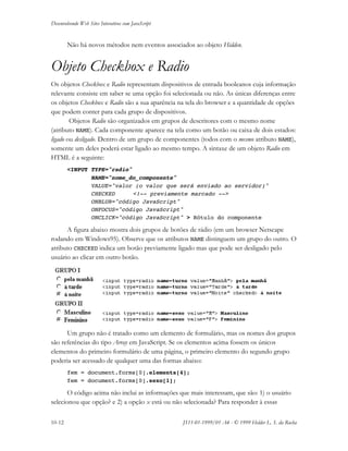 Desenvolvendo Web Sites Interativos com JavaScript
10-12 JS11-01-1999/01 A4 - © 1999 Helder L. S. da Rocha
Não há novos métodos nem eventos associados ao objeto Hidden.
Objeto Checkbox e Radio
Os objetos Checkbox e Radio representam dispositivos de entrada booleanos cuja informação
relevante consiste em saber se uma opção foi selecionada ou não. As únicas diferenças entre
os objetos Checkbox e Radio são a sua aparência na tela do browser e a quantidade de opções
que podem conter para cada grupo de dispositivos.
Objetos Radio são organizados em grupos de descritores com o mesmo nome
(atributo NAME). Cada componente aparece na tela como um botão ou caixa de dois estados:
ligado ou desligado. Dentro de um grupo de componentes (todos com o mesmo atributo NAME),
somente um deles poderá estar ligado ao mesmo tempo. A sintaxe de um objeto Radio em
HTML é a seguinte:
<INPUT TYPE="radio"
NAME="nome_do_componente"
VALUE="valor (o valor que será enviado ao servidor)"
CHECKED <!-- previamente marcado -->
ONBLUR="código JavaScript"
ONFOCUS="código JavaScript"
ONCLICK="código JavaScript" > Rótulo do componente
A figura abaixo mostra dois grupos de botões de rádio (em um browser Netscape
rodando em Windows95). Observe que os atributos NAME distinguem um grupo do outro. O
atributo CHECKED indica um botão previamente ligado mas que pode ser desligado pelo
usuário ao clicar em outro botão.
Um grupo não é tratado como um elemento de formulário, mas os nomes dos grupos
são referências do tipo Array em JavaScript. Se os elementos acima fossem os únicos
elementos do primeiro formulário de uma página, o primeiro elemento do segundo grupo
poderia ser acessado de qualquer uma das formas abaixo:
fem = document.forms[0].elements[4];
fem = document.forms[0].sexo[1];
O código acima não inclui as informações que mais interessam, que são: 1) o usuário
selecionou que opção? e 2) a opção x está ou não selecionada? Para responder à essas
 