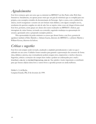 xiv
Agradecimentos
Este livro começou após um curso que eu ministrei na IBPINET em São Paulo sobre Web Sites
Interativos. Inicialmente, era apenas pouco mais que um guia de referência que eu compilei para uso
próprio, com exemplos extraídos da documentação da Netscape. Após o curso, com o feedback dos
alunos, resolvi reorganizar o assunto em um formato mais didático, com alguns exemplos novos,
resultantes de questões surgidas em sala de aula. Isto se repetiu várias vezes até chegar à forma atual.
Este livro, portanto, existe graças aos alunos dos cursos realizados na IBPINET e Itelcon, que
interagiram de várias formas, revisando seu conteúdo, sugerindo mudanças na apresentação do
assunto, apontando erros e propondo exemplos práticos.
Pela oportunidade de poder ministrar os cursos que deram forma a este livro, gostaria de
agradecer também à Fábio Marinho e Adriana Guerra, diretores do IBPINET, e a Joberto Martins e
William Giozza, diretores da Itelcon.
Críticas e sugestões
Este livro está sempre sendo revisado, atualizado e ampliado periodicamente e cada vez que é
utilizado em um curso. Cuidados foram tomados para garantir a apresentação dos assuntos de forma
clara, didática e precisa, mas eventualmente podem escapar erros, imprecisões e trechos obscuros.
Sugestões, críticas e correções são sempre bem vindas e podem ser endereçadas por e-mail a
hlsr@uol.com.br ou helder@ibpinetsp.com.br. Sua opinião é muito importante e contribuirá
para que futuras edições deste livro e outros livros e apostilas possam ser ainda melhores.
Helder L. S. da Rocha
Campina Grande, PB, 23 de fevereiro de 1999.
 