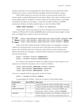 Capítulo 10 – Formulários
JS11-01-1999/01 A4 - © 1999 Helder L. S. da Rocha 10-13
questões, precisamos usar as propriedades do objeto Radio, que são as mesmas do objeto
Checkbox, que veremos a seguir. Permitem manipular elementos individuais e grupos.
Cada Checkbox aparece na tela como um botão ou caixa que pode assumir dois
estados: ligado ou desligado. Diferentemente dos objetos Radio, vários objetos Checkbox de um
mesmo grupo podem estar ligados ao mesmo tempo, não havendo, portanto, necessidade
de organizar tais objetos em um grupo. A sintaxe de um objeto Checkbox em HTML é
praticamente idêntica à de Radio, mudando apenas o valor do atributo TYPE:
<INPUT TYPE="checkbox" ... > Rótulo do componente
A figura abaixo mostra um grupo de caixas de checagem (em um browser Netscape
rodando em Windows95. O atributo CHECKED indica um botão previamente ligado mas que
pode ser desligado pelo usuário ao clicar em outro botão.
Assim como objetos Radio, elementos Checkbox podem ser manipulados em grupo,
embora isto seja desnecessário, já que mais de um valor pode estar associado ao mesmo
grupo, como mostrado acima. Se os elementos acima fossem os únicos elementos do
primeiro formulário de uma página, o segundo elemento poderia ser acessado de qualquer
uma das formas abaixo:
almoco = document.forms[0].elements[2];
almoco = document.forms[0].refeicoes[2];
Os Checkboxes acima poderiam também ser implementados da forma seguinte, sem
organizar seus elementos em grupos, com os mesmos resultados:
<input type=checkbox name=cafe checked> Café<br>
<input type=checkbox name=almoco> Almoço<br>
<input type=checkbox name=jantar> Jantar
O acesso ao segundo elemento agora pode ser feito da forma:
almoco = document.forms[0].almoco;
As propriedades de Checkbox e Radio são as mesmas e estão listadas abaixo.
Propriedade Read/Write Descrição
type r String. Conteúdo do atributo HTML TYPE (read-only).
name r String. Conteúdo do atributo HTML NAME (read-only).
defaultChecked r Boolean. Retorna true se o elemento HTML que
representa o objeto contém o atributo CHECKED.
checked r / w Boolean. Retorna true se um Checkbox ou Radio está
atualmente ligado. O valor desta propriedade pode ser
 