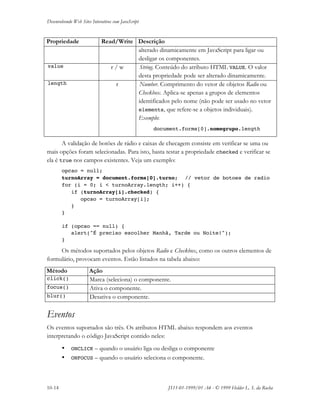Desenvolvendo Web Sites Interativos com JavaScript
10-14 JS11-01-1999/01 A4 - © 1999 Helder L. S. da Rocha
Propriedade Read/Write Descrição
alterado dinamicamente em JavaScript para ligar ou
desligar os componentes.
value r / w String. Conteúdo do atributo HTML VALUE. O valor
desta propriedade pode ser alterado dinamicamente.
length r Number. Comprimento do vetor de objetos Radio ou
Checkbox. Aplica-se apenas a grupos de elementos
identificados pelo nome (não pode ser usado no vetor
elements, que refere-se a objetos individuais).
Exemplo:
document.forms[0].nomegrupo.length
A validação de botões de rádio e caixas de checagem consiste em verificar se uma ou
mais opções foram selecionadas. Para isto, basta testar a propriedade checked e verificar se
ela é true nos campos existentes. Veja um exemplo:
opcao = null;
turnoArray = document.forms[0].turno; // vetor de botoes de radio
for (i = 0; i < turnoArray.length; i++) {
if (turnoArray[i].checked) {
opcao = turnoArray[i];
}
}
if (opcao == null) {
alert("É preciso escolher Manhã, Tarde ou Noite!");
}
Os métodos suportados pelos objetos Radio e Checkbox, como os outros elementos de
formulário, provocam eventos. Estão listados na tabela abaixo:
Método Ação
click() Marca (seleciona) o componente.
focus() Ativa o componente.
blur() Desativa o componente.
Eventos
Os eventos suportados são três. Os atributos HTML abaixo respondem aos eventos
interpretando o código JavaScript contido neles:
• ONCLICK – quando o usuário liga ou desliga o componente
• ONFOCUS – quando o usuário seleciona o componente.
 